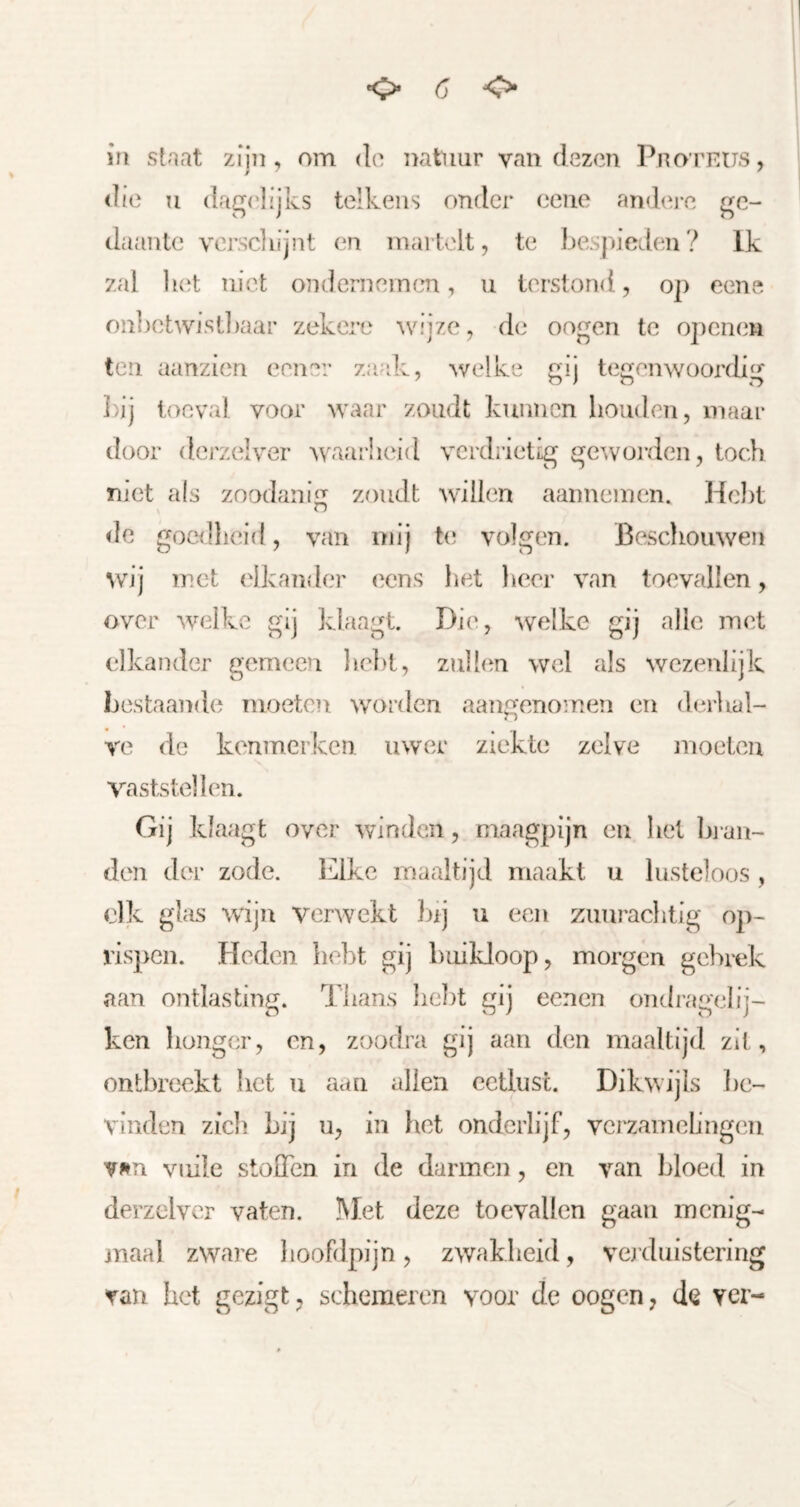 die Tl dagc'lijks telkens ouflcr eeiie and(‘re ge- daante versdiijnt en martelt, te bespieden? Ik zal liet niet ondcrneinem, u terstond, op eene onlietwistliaar zekere ^vijze, de oogen te openen ten aanzien eener zaak, welke gij tegenwoordig l)ij toéval voor waar zoudt kunnen houden, maar door derzelv'er waaibeid verdrietig geworden, toch met a(s zoodanig zoudt willen aannemen. Hebt de goeillieid, van mij te volgen. Bescliomven wij met elkander eens bet heer van toevallen, over welke gij klaagt. Die, welke gij alle met elkander gemeen belit, zullen wel als wezenlijk bestaande moeten worden aangenomen en derhal- ve de kenmerken uwer ziekte zelve moeten vaststellen. Gij klaagt over winden, maagpijn en bet In-an- den der zode. lalke maaltijd maakt u lusteloos , dk glas wijir verwekt })ij ii een zimracbtig o])- rispen. Heden hebt gij buikloop, morgen gebrek aan ontlasting. Thans lielit gij oenen ondragelij- ken honger, en, zoodra gij aan den maaltijd zit, ontbreekt bet u aan allen eetlust. Dikwijls be- vinden zich bij u, in het onderlijf, verzamelingen v^m vuile stoQTcn in de darmen, en van bloed in derzelvcr vaten. Met deze toevallen gaan menig- jTiaal zware liooFdpijn, zwakheid, verduistering van het gezigt;, schemeren voor de oogen, de ver-