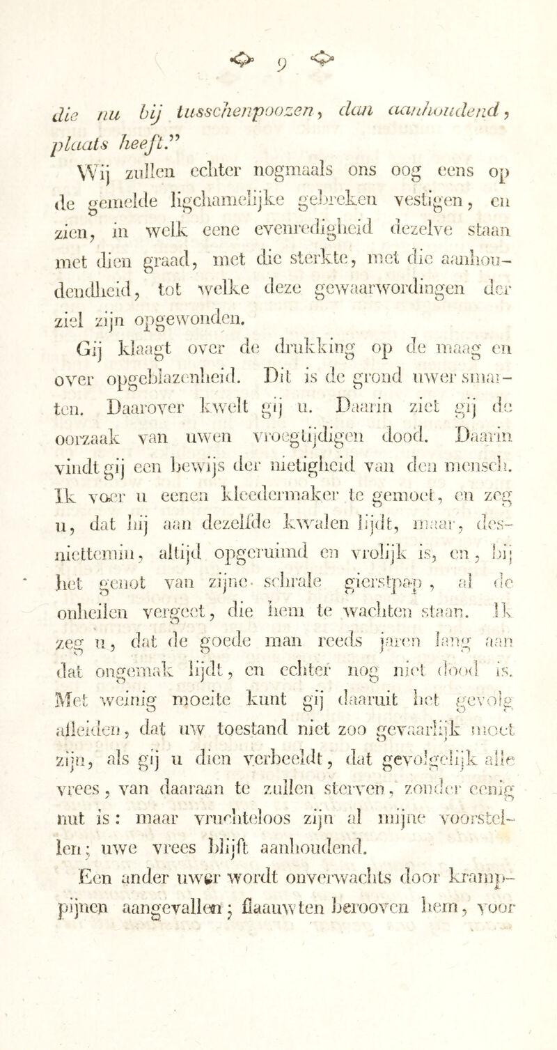 (J die tiu bij iusschenpoozen, dan aanhondetid, plaats heeft.'^'^ Wij zullen echter nogmaals ons oog eens op (Ie gemelde ligchamelijke geljreken yestigen, cu ziciiy in welk eeiie evenrc’dighcid dezelve staan met dien graad, met die sterkte, met die aanliou- dendlieid, tot welke deze geAvaar^vordingen der ziel zijn opgewonden. Gij klaagt over de drukking op de maag en over opgeblazenheid. Dit is de grond uwersmai- teii. Daarover kwelt gij u. Daarin ziet gij de ooivaak van uwen vroi^gLijdigen dood. Daarin vindt gij een bewijs der nietigheid van den mc'nscli. Ik voer u eenen kleedcrmaker te gemoet, en zeg 11, dat bij aan elezelfde kwalen lijdt, maar, des- niettemin, altijd opgei'uimd en vrolijk is, en, !)ij liet gesiot van zijne, schrale gierstpap , al de onheilen vergeet, die hem te wacliten staan. Ik zeg u, dat de goede man reeds jaixm lang aan dat ongemak lijdt, en echter nog ni(‘t dood is. Met Aveinig moeite kunt gij daaruit liet gevolg alleiden, dat uAv toestand niet zoo rmvaarliik moet zijn, als gij u dien \mrheeldt, dat gevolgclijk alle vrees , A^an daai aan te znlien sterven, zondc'r eenig nut is: maar ATuchteloos zijn al mijne voorslcD ien; UAve vrees Idijft aanlioudend. Een ander UAViïr wordt onverAvachts door laump- pijnen aangevallm 3 flaauwten Ijeroovcn liern, Aojor
