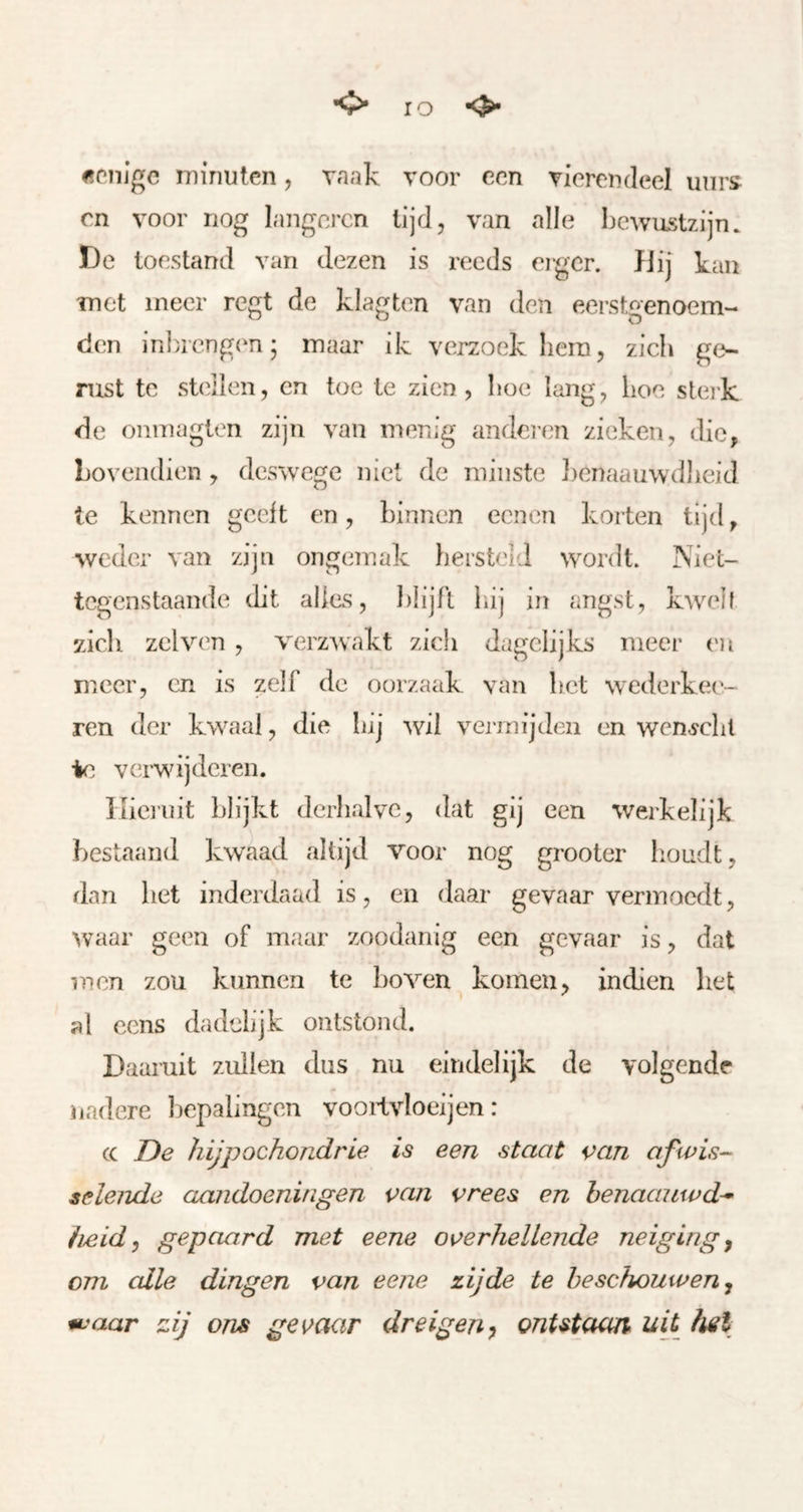 <> IO «enige minuten, vaak voor een vierendeel unrs cn voor nog langoren lijd, van alle bewustzijn. De toestand van dezen is reeds erger. }Jij kan met meer regt de klagten van den eerstgenoem- den inlaengen; maar ik verzoek hem, zieh ge- nist te st(dlen, en toe te zien , hoe lang, hoe sterk de onmagten zijn van menig andei'en zieken, die, Lovendien , deswege niet de minste ])enaauwdheid te kennen geelt en, binnen eenen korten tijd, weder van zijn ongemak hersteld wordt. Niet- tegenstaande dit alles, blijft bij in angst, kwelt zdcli zei ven, verzwakt zich dagelijks meer ('n meer, cn is zelf de oorzaak van bet w^cderke('- ren der kwaaal, die bij wil vermijden en wen^clil ie verwijderen. lueinit blijkt derhalve, dat gij een werkelijk bestaand kwaad altijd voor nog grooter houdt, dan bet inderdaad is, en daar gevaar vermoedt, waar geen of maar zoodanig een gevaar is, dat men zou kunnen te boven komen, indien bet al cens dadelijk ontstond. Daaruit zullen dus nu eindelijk de volgende nadere bepalingen vooiivloeijen: (C De hiJpochoTidrie is een staat ^>an afwis- selende aandoeningen van vrees en henaanwd^ fieid, gepaard met eene overhellende neiging y om alle dingen van eene zijde te beschouwen y u!aar zij ons gevaar dreigen^ onUtaan uit hel