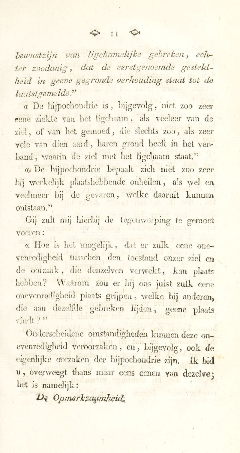 hewKStzljn van ügchanislijhe gahrekeii, ccli-- ter zoodanige dat de eerstgenoemde gesteld-- heid in geene gegronde verhouding stemt tot de laats!gemelde r (( Do‘ hijpochoTidrie is, bijgevolg, iiivet zoo zeer eene zicklc van het iigchaam, als v{*e!eer van de ziel 5 of van het gemoed, die slechts zoo, als zeer vele van dien aard , haren grond heeft in het ver^ hand, waarin de ziel niet het lii^cliaam staat.” CO De hijpochondrie bepaalt zich niet zoo zeer 1)1] werkelijk plaatslieljbende onheilen, afs wel en veelmeer liij de gevaren, welke daaruit kuniim ontstaan.” Gij zult mij hierbij de tegenwerping te gemoct: voeren: cc Hoe is hel inogelijk. dat er zulk eene oiie-» venredigh.eid tussclien den toestand onzer ziel en de oorzaak, die dcnzelven verwekt, kan plaats iiCiiben? Waarom zou er ]>ij ons juist zulk eene onevenrGdigheid plaats grijpen, welke bij anderen, (!ic aan dezelfde ge]>reken lijden, geene plaats vindt ? ” Oiidersclieidene omstandigheden kunnen deze on- evenrediglieid veroorzaken, en, bijgevolg, ook de eigenlijke oorzaken der hijpochondrie zijn. Ik biel u , overweegt thans maar eens eenen van dezelve | het is namelijk: Dq Opmerkttct^mlieid^