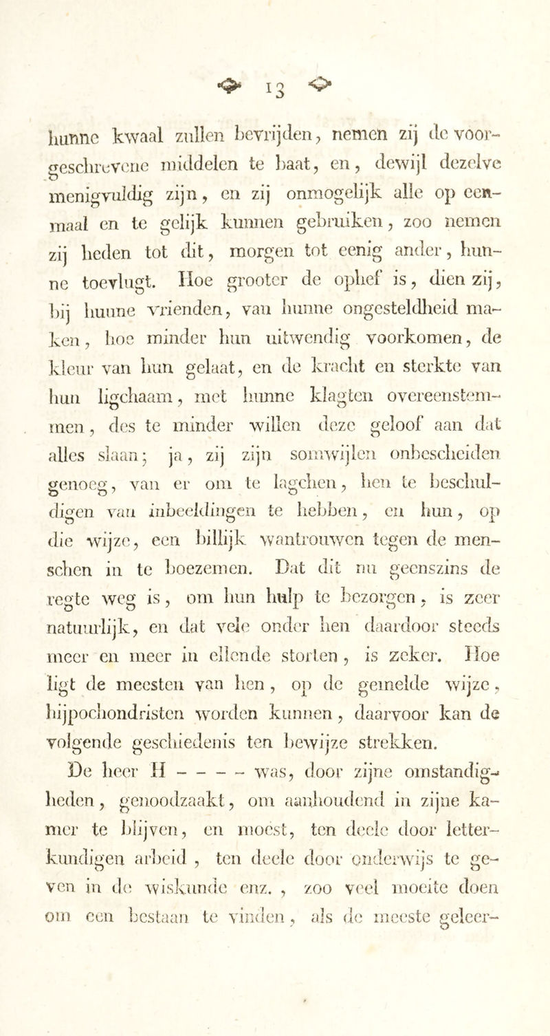 hunne kwaal zullen bevrijolen;, nemen zij ole voor- geschiuvouie middelen te baat, en, dewijl dezelve menigvuldig zijn, en zij onmogelijk alle op een- maal en te gelijk kunnen gebruiken, zoo nemen zij heden tot dit, morgen tot cenig ander, hun- ne toevlugt. Hoe grootcr de ophef is, dien zij, bij hunne vrienden, van hunne ongesteldheid ma- ken , boe minder hun uitwendig voorkomen, de kleur van hun gelaat, en de kracht en sterkte van hun ligchaam, met liiinne klagten overeenstem- men , des te minder willen deze geloof aan dat alles slaan; ja, zij zijn somwijlen onbescheiden genoeg, van er om te lagchen, hen te beschul- digen van inbeeldingen te hebben, ca hun, op die wijze, een l)iliijk wantrouwen tegen de inen- schen in te boezemen. Dat dit nu geenszins de regte weg is, om hun hulp te l^czorgcn, is zeer natuurlijk, en olat vele onder hen daardoor steeds meer en meer iu ellende storten , is zeker. Hoe ligt de mecsteii van lien , op de gemelde wijze, hijpochondristen worden kunnen, daarvoor kan de volgende geschiedenis ten Ijewijze strekken. De lieer H was, door zijne omstandig-» heden, genoodzaakt, om aanhoudend in zijne ka- mer te Idijven, en moest, ten diiclc door letter- kundigen arbeid , ten deele door onderwijs te ge- ven in de wiskunde enz. , zoo veel moeite doen om ecu bestaan te vinden, als de meeste geleer-