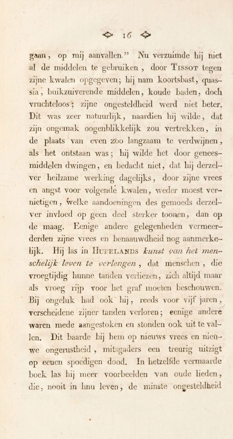 , op mij aanvallen.’’ Nu verzuimde liij niet al de middelen te gebruiken , door Tissot legen zijne kwalen opgegeven; hij nam kooii;sl)ast5 quas- sia, buikzuiverende middelen, koude baden, doch vrucliteloos; zijne ongesteldheid werd niet beter. Dit was zeer natuurlijk, naardien bij wilde, dat zijn ongemak oogenbbkkelijk zou vertrekken, in de plaats van even zbo langzaam te verdwijnen, als bet ontstaan was; bij wilde bet door genees- middelen dwingen, en bedacht niet, dat bij derzel- ver heilzame werking dagelijks, door zijne vrees en angst voor volgende kwalen, weder moest ver- nietigen , welke aandoeningen des gemoeds derzel- ver invloed op geen deel sterker toouen, dan op de maag. Eenige andere gelegenheden vermeer- derden zijne vrees en benaauwdheid nog aanmerke- lijk. Hij las in IIurEi.ANDS kunst van het men- schelLjk leven te verlengen , dat menseben , die vroegtijdig hunne tanden verliezen, zich altijd maar als vroeg rijp voor het gral* moeten beschouwen. J3ij ongeluk had ook' hij, reeds voor vijf jaren, verscheidene zijner tanden verloren; eemge andere waren mede aangestoken en stonden ook uit te val- Icn. Dit baarde bij hem op nieuws vrees en nieii- w^c ongerustheid , mitsgaders een treurig uitzigt op eeuen spoedigen dood. In hetzelfde vermaarde boek las hij meer voorbeelden van oude lieden, die, nooit in hnn leven, de minste ongesteldheid