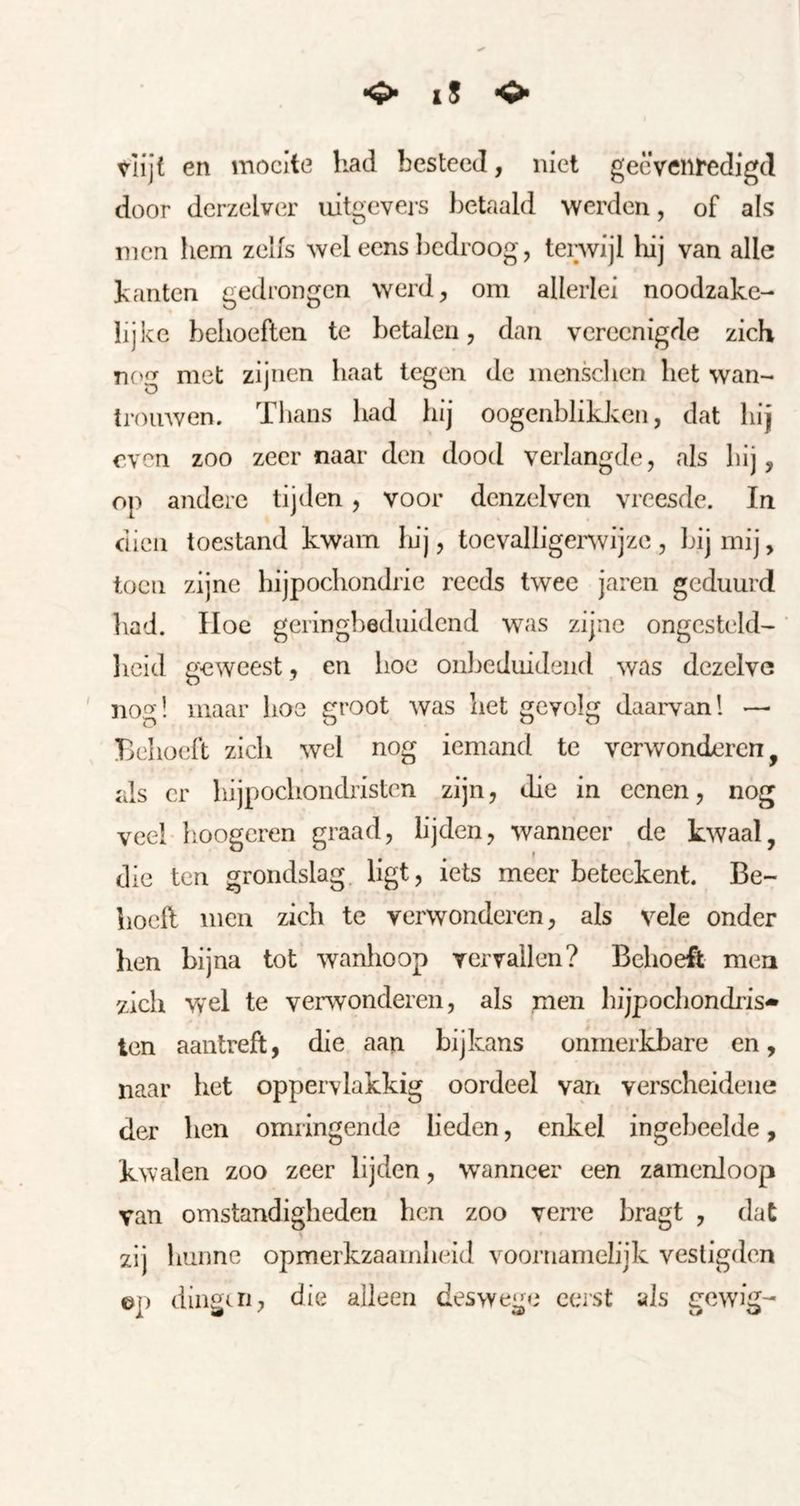 i5 Vlijt en moeite liad besteed, niet gecveiifedigd door derzelver uitgevers betaald werden, of als men liem zelfs wel eens liedroog, tenvijl liij van alle banten gedrongen werd, om allerlei noodzake- lijke behoeften te betalen, dan vereenigde zich nf>g met zijnen haat tegen de mensclien het wan- troiiAven. Thans had hij oogenblikken, dat hij even zoo zeer naar den dood verlangde, als hij, op andere tijden, voor denzelvcn vreesde. In dien toestand kwam hij, toevalligenvijze , bij mij, toen zijne hijpochondric reeds twee jaren geduurd bad. Hoe geringbeduidend was zijne ongesteld^ heid geweest, en hoe onbeduidend was dezelve nog! maar hoe groot was het gevolg daarvan! —■ Behoeft zich wel nog iemand te verwonderen, als er hijpochondristen zijn, die in cenen, nog veel-hoogcren graad, lijden, wanneer de kwaal, die ten grondslag ligt, iets meer beteckent. Be- lioell men zich te verwonderen, als vele onder ben bijna tot wanhoop vervallen? Behoeft men zich wel te verwonderen, als men hijpochondris* ten aantreft, die aan bijkans onmerkbare en, naar bet oppervlakkig oordeel van verscheidene der hen omringende lieden, enkel ingebeelde, kwalen zoo zeer lijden, wanneer een zamenloop van omstandigheden hen zoo verre bragt , dat zij hunne opmerkzaamheid voornamelijk vestigden ©p dingai, die alleen deswege eerst als gewig-