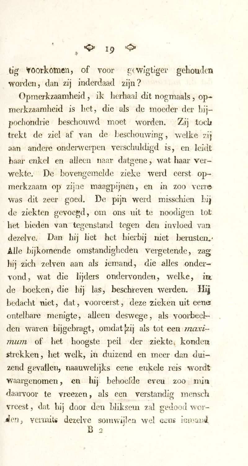 ^ ip o tig voorkómen, of voor gcwlgtiger gehouden worden, dan zij inelerdaael zijn? Opmerkzaamheid, ik lierhaai dit nogmaals , op-^ merkzaamheid is het, die als de moeder der hij- pochondrie beschouwd moet worden. Zij tocli trekt de ziel af van de Lesclioiiwing, welke zij aan andere onderwerpen verschuldigd is, en leidt haar enkel en alleen naar datgene, wat haar ver- wekte. De bovengemelde zieke werd eerst op- merkzaam op zijne maagpijnen, en in zoo ven© was dit zeer goed. De pijn werd misscliien bij de ziekten gevoegd, om ons uit te noodigen tot bet bieden van'tegenstand tegen den invloed van dezelve. Dan hij liet het hierbij niet berusten^' Alle bijkomende omstandigheden velwetende, zag hij zich zelveu aan als iem.aud, die alles onder- vond, wat die lijders ondervonden, welke, iu. de boeken, die liij las, beschreven werden. Hij bedacht niet, dat, vooreerst, deze zieken uit een© ontelbare menigte, alleen deswege, als voorbeel- den waren bijgebragt, omdat |zij als tot een maxi- mum of het hoogste peil der ziekte ^ konden strekken, het welk, in duizend en meer dan dui- zend gevallen, naauwelijks eene enkele reis wordt waargenomen, en hij belioefde even zoo min daarvoor te vreezen, als een verstandii^ mensch ' o vreest, dat hij door den bliksem zal gedood wor- vermits dezelve somwiilfn wel eetis ienmnd.
