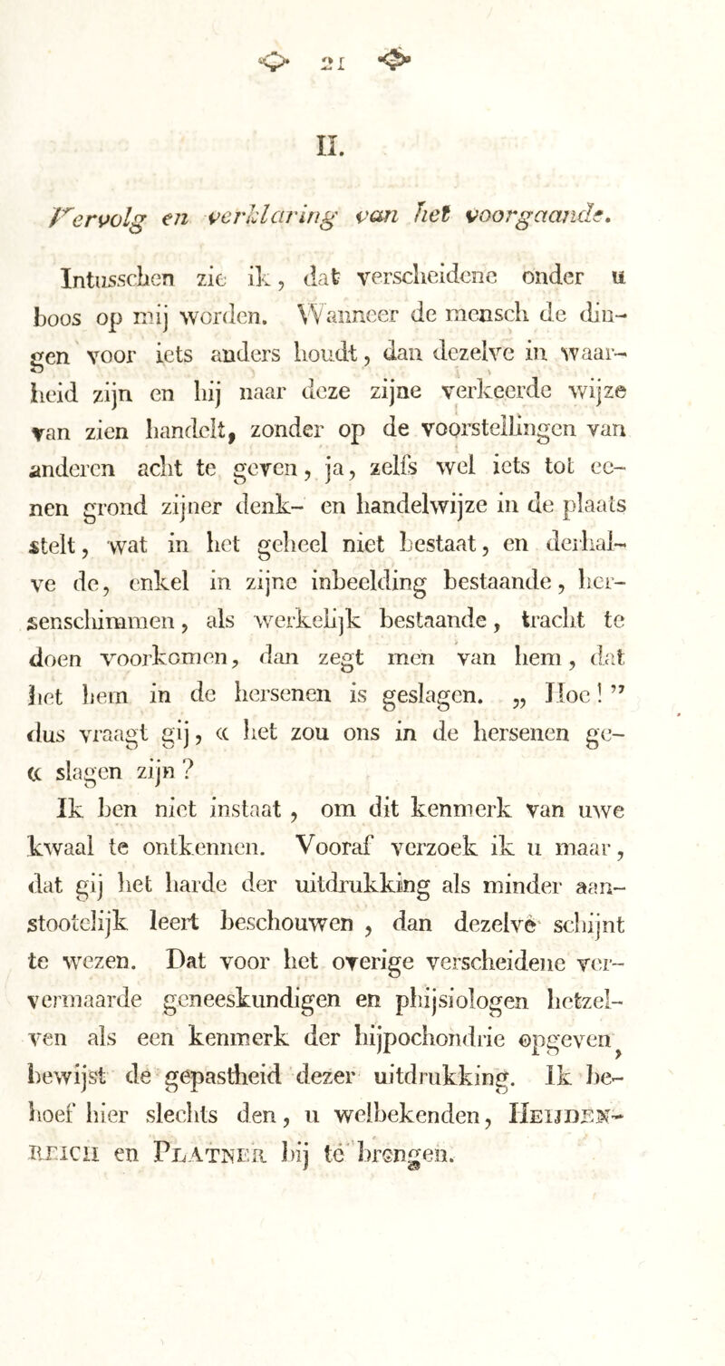 L IL Vervolg en verldciruig van het voorgaande» Intiissdien zie ik, dat verscheidene onder u boos op nnj worden. Wanneer de meascli de din- gen voor iets anders houdt, dan dezelve in waar- lieid zijn en hij naar deze zijne verkeerde wijze van zien handelt, zonder op de vooi’stellingcn van anderen acht te geren, ja, zelfs wel iets tot ee- nen grond zijner denk- en handelwijze in de plaats stelt, wat in het geheel niet bestaat, en derhal- ve de, enkel in zijne inbeelding bestaande, her- senschimmen , als werkehjk bestaande, tracht te doen voorkomen, dan zegt men van hem, dat bet liem in de hersenen is geslagen. „ JIoc! ” ilus vraagt gij, cc het zou ons in de hersenen gc- (C slagen zijn ? Ik hen niet instaat , om dit kenmerk van uwe kwaal te ontkennen. Vooraf verzoek ik u maar, dat gij het harde der uitdrukking als minder aan- stootclijk leert beschouwen , dan dezelvê scliijnt te wezen. Dat voor het overige verscheidene ver- vermaarde geneeskundigen en pliijsiologen hetzel- ven als een kenmerk der hijpochondrie opgeven^ bewijst de gepastheid dezer uitdrukking. Ik be- hoef hier sleclits den, ii welbekenden, Heijdjsm- ïiricii en Peatnf.h hij té' brGngen.
