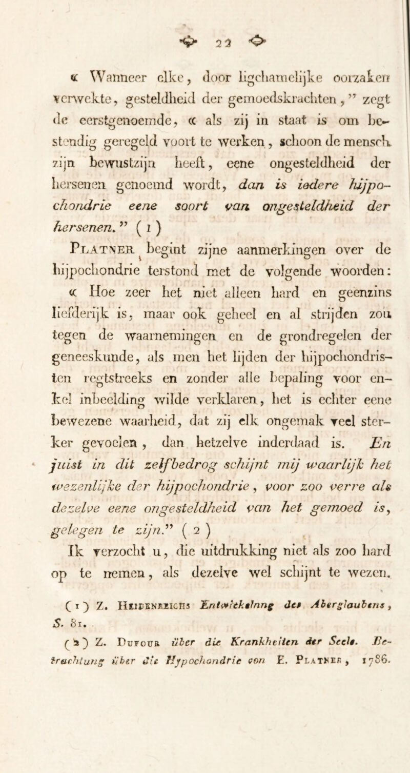 ^ 2^ <0» « Wanneer elke, iloor ligchamclijke oorzaken verwekte, gesteldheid der gemoedskrachten,” zegt de eerstgenoemde, cc als zij in staat is om be- stendig geregeld voort te werken, schoon de menscK zijn bewustzijn heeft, eene ongesteldheid der hersenen genoemd wordt, dan is iedere füjpo- chondrie eene soort van ongesteldheid der hersenen. ” ( i ) Platner ^ begint zijne aanmerkingen over de hijpochondrie terstond met de volgende woorden; cc Iloe zeer het niet alleen hard en geenrins liefderijk is, maar ook geheel en al strijden zoii tegen de waarnemingen en de grondregelen der geneeskunde, als men het lijden der hijpochondris- ten regtstreeks en zonder alle bepaling voor en- kel inbeelding wilde verklaren, het is echter eene bewezenc waarheid, dat zij elk ongemak yeel ster- ker gevoelen , dan hetzelve inderdaad is. J^n ‘ juist in dit zelfbedrog schijnt mij waarlijJc het wezenlijke der hijpochondrie , voor zoo verre als dezelve eene on gesteldheid van het gemoed is^ gelegen te zjn^ ( 2 ) Ik verzocht u, die uitdmkking niet als zoo hard op tc nemen, als dezelve wel schijnt te wezen. « ( I ) Z. HEiriNKïlcns JLnt^^Ukêlnng de» Abgrslaubtns ^ S. 81. ^ ^ PurouR über die Krankheiten der Seel». JJr- frachtuns *iber die Hypochondrie Qori E. pLAThEr , 1786.