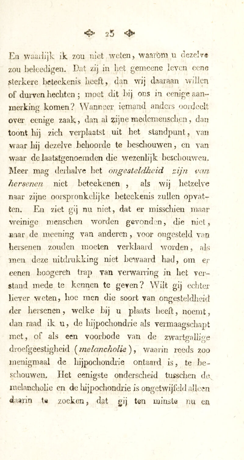 25 ^ Eq v/aailijk ik zou niet weten, waarom u dezelv* zou beleedigeii. Dat zij in het genieene leven eene sterkere beteekenis heeft, dan wij daaraan willen of durven hechten ; moet dit bij ons in eenige aan- merking komen? Wanneer iemand anders oordeelt over eenige zaak, dan ai zijiieiTiedcmeusciien, dan toont hij zich verplaatst uit het standpunt, van waar hij dezelve behoorde te beschouwen, en van waar de laatstgenoemden die wezenlijk beschouwen. Meer mag derhalve het ongesteldheid zijn van hersenen niet beteekenen , als wij hetzelve naar zijne oorspronkelijke beteekenis zullen opvat- ten. En ziet gij nu niet, dat er misschien maar v/einige mcnschen worden gevonden, die niet, naar de meening van anderen, voor ongesteld van hersenen zouden moeten verklaard worden, als men deze uitdrukking niet bewaard had, om er eenen lioogereh trap van verwarring in het ver- stand mede te kennen te geven? Wilt gij echter liever weten, hoe men die soort van ongest(ddlieid der hei^senen, welke bij u plaats heeft, noemt, dan raad ik u, de hijpochondrie als vermaagsciiapt met, of als een voorbode van de zwartolliae O O droefgeestiglieid (melancholie ), waarin reeds zoo menigmaal de liijpochondiie ontaard is, te be- schouwen. Het eenigste ondersclieid tusschen melancholie en de hijpochondrie is ongetwijfeld alleen daarin t« zoeken, dat gij ten minste nu m