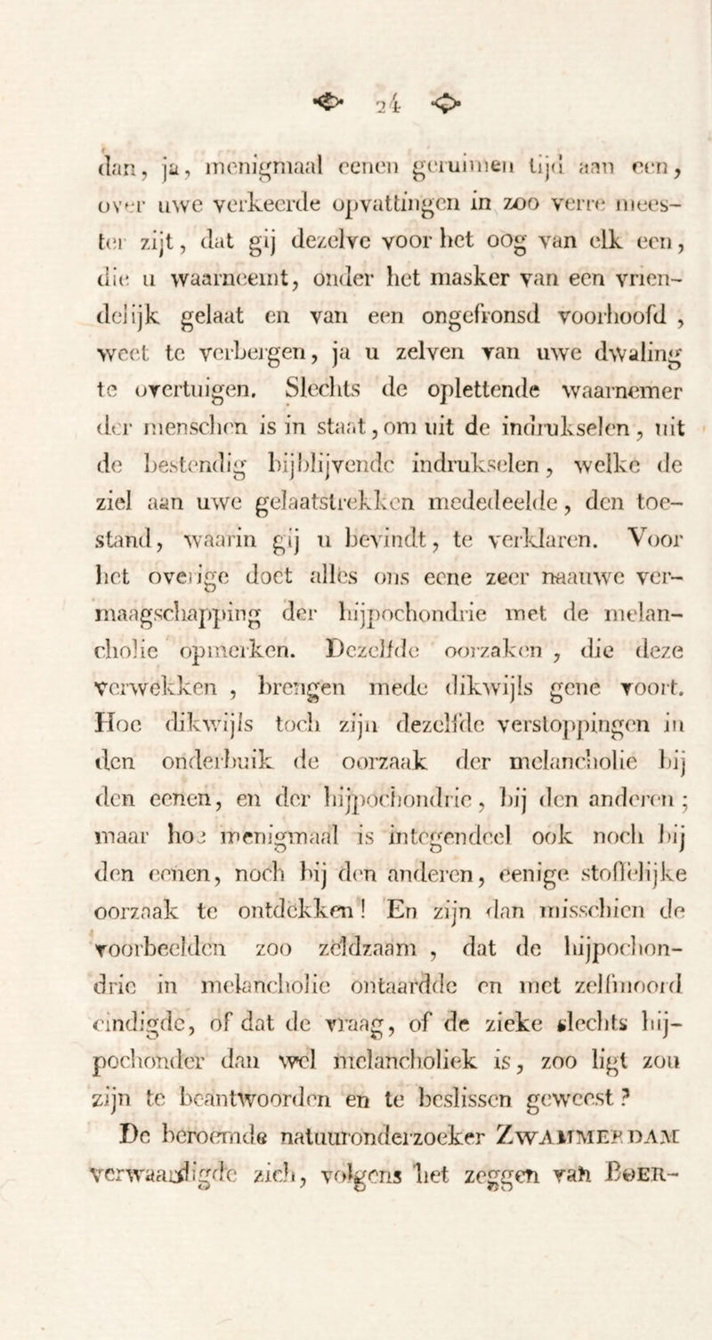 dan, ja, inonigniaal oenen giauinien lij([ aan oen, üvor uwe verkeerde opvattingen in zoo vern* mees- t(!r zijt, dat gij dezelve voor het oog van elk een, dit' II waarneemt, onder het masker van een vrién- delijk gelaat en van een ongefronsd voorhoofd , weet te vcrheigen, ja u zelven van uwe dwaling te oTcrtnigen, Slechts de oplettende waarnemer der mensclien is in staat, om uit de indrukselen, uit de hestendig hijhlijvendc indrukselen, welke de ziel aan uwe gelaatstrekken mededeelde, den toe- stand, waarin gij u bevindt, te verklaren. Voor liet oveiige doet allés ons eene zeer naamvc ver- maagscliapping der hijpochondrie met de melan- cholie opmerken. Dezelfde ooizaktai , die deze verwekken , l)re!igen mede dikwijls gene voort. Hoe dikv/ijls toch zijn dezelfde verstoppingen in den onderhnik de oorzaak der mclaneholie hij den eenen, en dor liijpoehondrie, hij den anderc-n ; maar hoe menigmaal is integendeel ook noch hij den eenen, noch hij dtm anderen, eenige stoflelijke oorzaak te ontdekken! En zijn <lan misschien de voorbeelden zoo zeldzaam , dat de hijpoelion- dric in melancholie ontaardde en met zellinoord eindigde, of dat de vraag, of de zieke slechts hij- pochonder dan wel melancholiek is, zoo ligt zou zijn te beantwoorden en te beslissen goveest ? De beroemde natuuronderzoeker Zwammep.dam vcr'waaiiligde zich, volgons liet zeggen vah Böer-