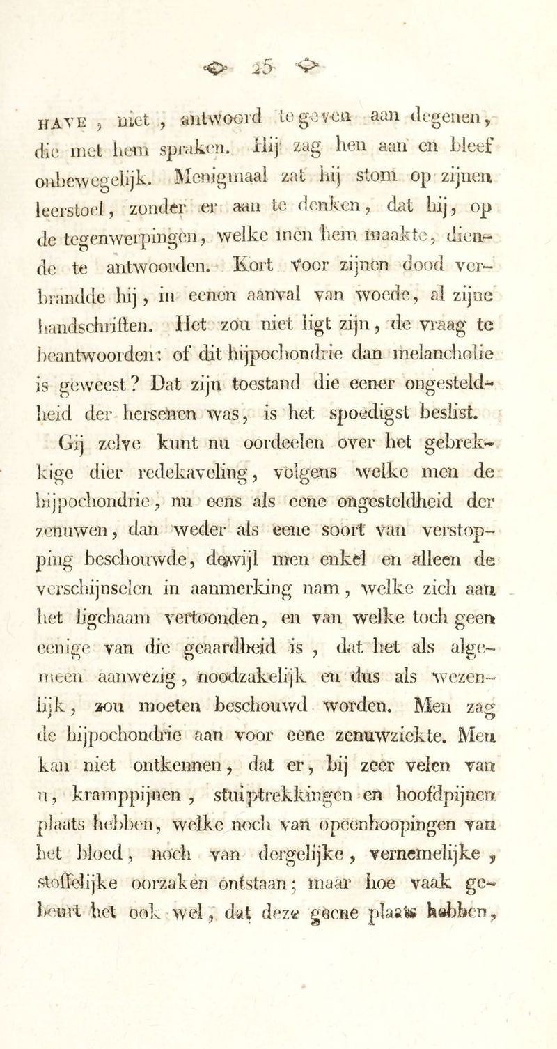 ^ i5- 'O“ have , niat y «iiiwoord log;]:veii aan degenen, die met Imn spmken. Hij zag hen aan en hleef onbewegelijk. Mciiigiuaai zat hij stom op zijnen leerstoel, zonder er aan te denken, dat liij, op de tegenwerpingen, welke incn hem maakte, dien- de te antwoorden. Kort Voor zijnen dood ver- hraiulde hij, in eenen aanval van woede, al zijne handschriften. Het zou niet ligt zijn, de vraag te ])eantwoorden: of dit hijpochondrie dan melanciiolie is geweest? Dat zijn toestand die eener ongesteld- heid der hersenen was, is het spoedigst beslist. Gij zelve kunt nu oordeelen over het gebrek- kige dier redekaveling, volgens welke men de Lvijpochondrie, nu eens als eene ongesteldlieid der zenuwen, dan weder als eene soort van vei’stop- ping beschouwde, de^vijl men enkd en alleen de verschijnselen in aanmerking nam, welke zich aati _ het ligchaani vertoonden, en van welke toch geen eenige van die geaardl^eid is , dat liet als alge- meen aanwezig, noodzakelijk en dus als wezen- hik, aou moeten beschouwd worden. Men zaa' de hijpochondne aan voor eene zenuwziekte. Men kan niet ontkennen, dat er, Lij zeer velen van n, kramppijnen, stuiptrekkingen en lioofdpijnen plaats heblien, welke noch van opeenhoopingen van liet })iocd, noch van dergelijke, vernemelijke , stolfehjke oorzaken ontstaan; maar iioe vaak ge- Kurt hel ook wel, datf deze geene pHal# hdliben,