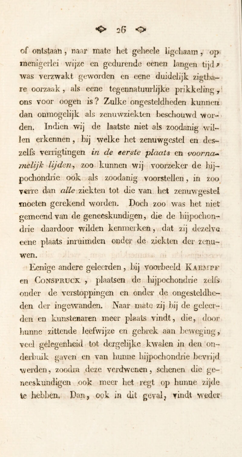 of ontstaan , naar mate het gehecle ligcliaam , op menigerlei wijze en gedurende eeneii langen tijd^ was verzwakt geworden en eene duidelijk zigtha- re oorzaak 5 als eene tegennatumlijke prikkeling^* ons voor oogen is? Zulke ongesteldheden kunnen dan ónmogelijk als zenuwziekten beschouwd wor- den. Indien wij de laatste niet als zoodanig ^vil- len erkennen, bij welke het zenuwgestel en des- zelfs verrigtingen in de eerste plaats en voorna^ melijh lijden^ zoo. kunnen wij- voorzeker de hij- pocliondi'ie ook als zoodanig voorstellen, in zoo verre dan alle ziekten tot die van het zenuwgestel moeten gerekend worden. Doch zoo was het niet gemeend van de geneeskundigen, die de hijpochon- drie daardoor wilden kenmerken, dat zij dezelve eene plaats inruimden onder de ziekten der zenu- wen. . • Eenige andere geleerden, bij voorbeeld KAEj\rpF en CoNSPRUCK , plaatsen de bijpochondrie zells ouder de verstoppingen en onder de ongesteldhe- den der ingewanden. Naar mate zij })ij de geleci- den en kunstenaren meer plaats vindt, die, (](K)r hunne zittende leefwijze en gebrek aan Ijeweging, veel gelegenheid tot dergelijkc kwalen in den on- derbuik gaven en van hunne liijpoclionch’ie bevrijd werden, zoodra deze verdwenen, schenen die ge- neeskundigen ook meer het regt op hunne zijde Ie hebljen. Dan, ook in dit geval, vindt weder