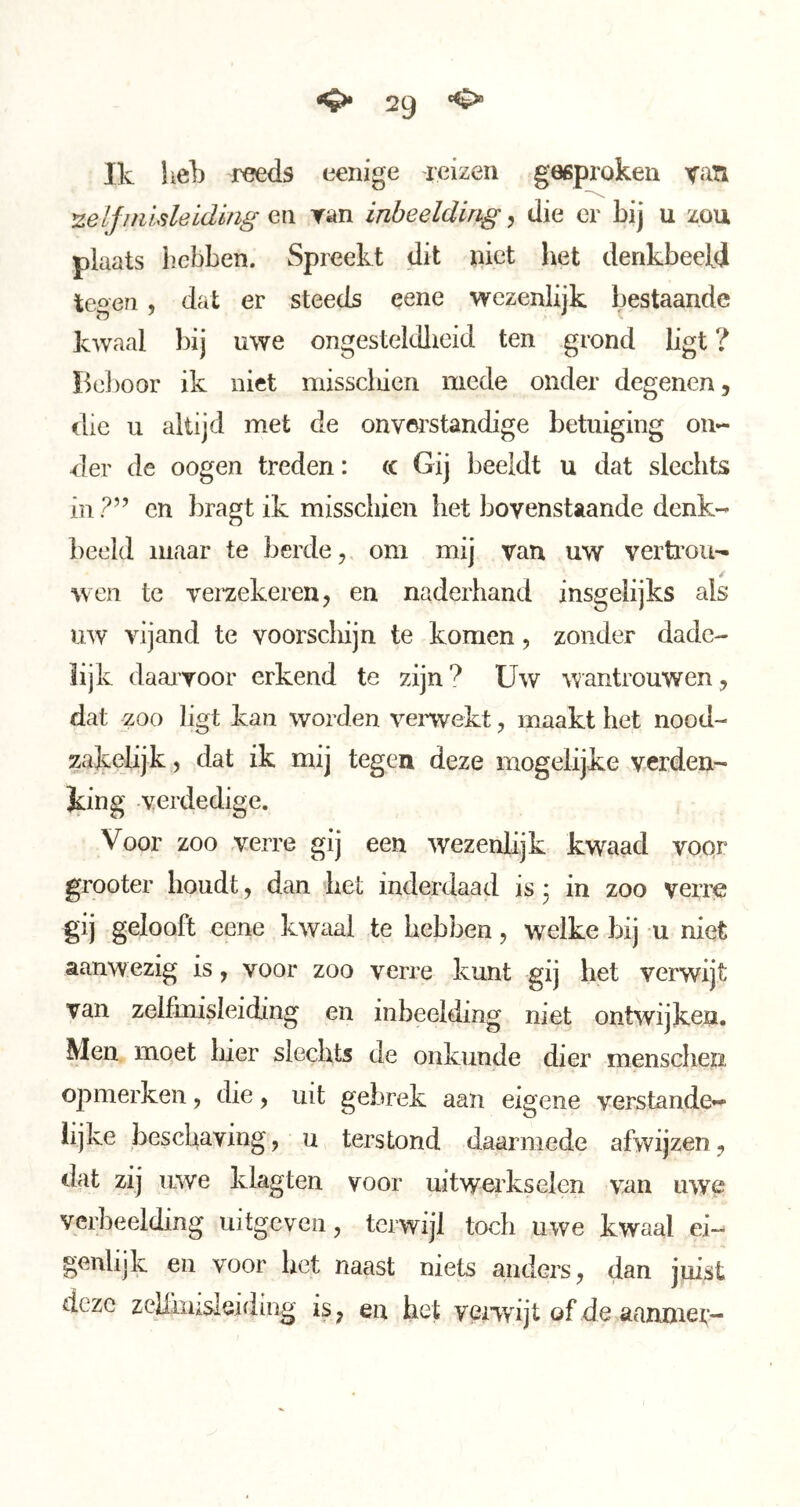 Ik hek reeds eenige reizen geeprokeu van ^elfitüsleiding en Tan inbeelding 5 die er bij u zou plaats hebben. Spreekt dit iiict het denkbeeld tegen, dat er steeds eene wezenlijk bestaande kwaal bij uwe ongesteldlieid ten grond ligt ? Bel)oor ik niet misscliien mede onder degenen, die u altijd met de onverstandige betuiging on- dier de oogen treden: (c Gij beeldt u dat slechts in?” en bragt ik misschien het bovenstaande denk- beeld maar te berde, om mij van uw vertrou- wen te veraekeren, en naderhand insgelijks als uw vijand te voorschijn te komen, zonder dade- lijk daaiTOor erkend te zijn? Uw wantrouwen, dat zoo ligt kan worden verwekt, maakt het nood- zakelijk , dat ik mij tegen deze mogelijke verden- king verdedige. Voor zoo verre gij een wezenlijk kwaad voqr grooter houdt, dan het inderdaad is j in zoo verre gij gelooft eene kwaal te hebben, welke bij u niet aanwezig is, voor zoo verre kunt gij het verwijt van zelfmisleiding en inbeelding niet ontwijken. Men moet liier slechts de onkunde dier menschen opmerken, die, uit gebrek aan eigene verstande- lijke beschaving, u terstond daarmede afwijzen, dat zij uwe klagten voor uitwerkselen van uwe verbeelding uitgcveii, terwijl toch uwe kwaal ei- genlijk en voor bet naast niets anders, dan juist deze zeliiiuslsiding is, en het vexwijt of de aaimiet,*-