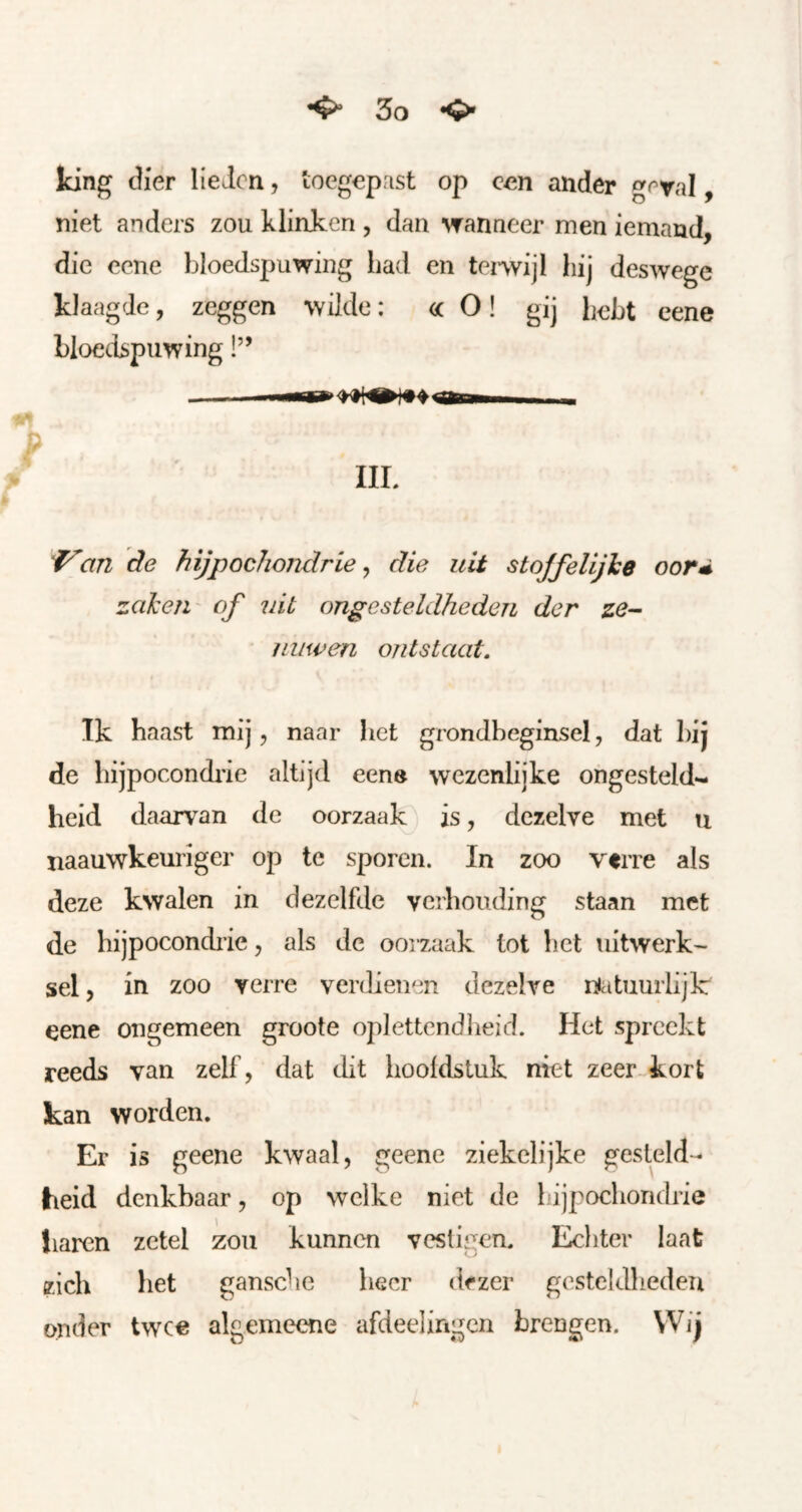 ^ <>• Icing dier Heien, loegepast op c^n ander g<ral, niet anders zou klinken , dan wanneer men iemand, die ecne bloedspuwing iiad en tenvijl hij deswege klaagde, zeggen wilde: <ic O! gij hebt cene bloedspuwing!” rttri IIL ^an de hijpochojidrie ^ die uit stqffelijhe oord zakeii' of uit ongesteldheden der ze- nuwen ontstaat. Ik haast mij, naar het grondbeginsel, dat bij de hijpocondiie altijd een» wezenlijke ongesteld- heid daarvan de oorzaak is, dezelve met u naauwkeuriger op te sporen. In zoo verre als deze kwalen in dezelfde verhouding staan met de hijpocondiie, als de ooizaak tot het uitwerk- sel , in zoo verre verdienen dezelve niatuurlijk eene ongemeen groote oplettendheid. Het spreekt reeds van zelf, dat dit hoofdstuk niet zeer kort kan worden. Er is geene kwaal, geene ziekelijke gesteld- heid denkbaar, op welke niet de lijpocliondrie haren zetel zou kunnen vestigen. Ecliter laat zich het gansche heer dezer gesteldheden onder twee algemeene afdeelingen brengen. Wij