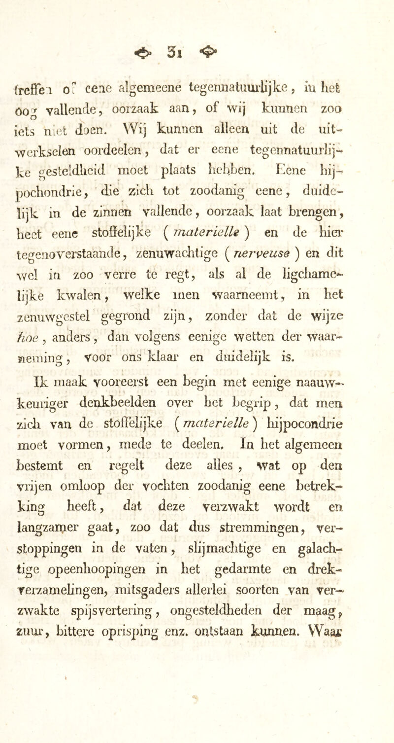 freffei O' cene algemeene tegennatuui'lijke, iu hefe óog vallende, oorzaak aan, of wij kunnen zoo iets niet doen. Wij kunnen alleen uit de uit- werkselen oordeelen, dat er eene tegennatuurlij- ke gesteldheid moet plaats helfen. Eene hij-* pochondrie, die zich tot zoodanig eene, duide- lijk in de zinnen vallende, oorzaak laat brengen, heet eene stoffelijke ( materielle ) en de hier* tegenoverstaande, zenuwaclitige ( nerveuse ) en dit wel in zoo verre te regt, als al de ligchame^ lijke kwalen, welke men waarneemt, in het zenuwgestel gegrond zijn, zonder dat de wijze hoe , anders, dan volgens eenige wetten der waar- neming , voor ons klaar en duidelijk is. Ik maak vooreerst een begin met eenige naauw-' keuriger denkbeelden over het begrip, dat men zicli van de stoffelijke (materielle) hijpocondrie moet vormen, mede te deelen, In het algemeen bestemt en regelt deze alles , wat op den vrijen omloop der vochten zoodanig eene betrek- king heeft, dat deze verzwakt wordt en langzamer gaat, zoo dat dus stremmingen, ver- stoppingen in de vaten, slijmachtige en galach- tige opeenhoopingen in het gedarmte en drek- rerzamelingen, mitsgaders allerlei soorten van ver- zwakte spijsvertering, ongesteldheden der maag, zuur, bittere oprisping enz. ontstaan kunnen. Waai’