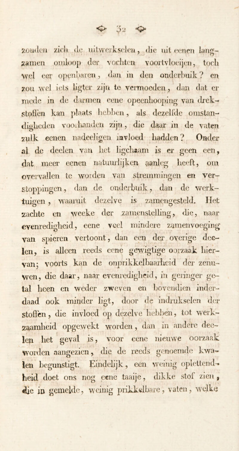 •O’ J-J 7.ou(l(*Ji zicli (Ie uilwej'kseleu, die uit lan^- ;ianien omloop der vochten voorlvloeij(nj, toch wel eer opei'ih^icn, duu in den onderbuik ? en zou wel iets ligter zijn te vermoeden, dan dat er mede in de darmen eene opecnliooj)ing van (hek- stollen kan j)laats liehhen, als dezellde omstan- digheden vooiliandeii zijn, die daar in de vaten ztdk eenen nadeeligen invloed hadden ? Onder al de deelen van het ligcliaam is er geen een, dat meci’ eenen nalumlijken aanleg heeft, oni overvallen te worden van stremmingen en ver- stoppingen, dan de onderbuik, dan de werk- tuigen , waaruit dezelve is z.uncngesteld. Het zaclite en weeke der zamenstelhng, ihe, naar evenredigheid, eene veel mindere zameiivoeging van spieren vertoont, dan een der overige dee- len, is alleen reeds eene gewiglige oorzaak hier- van; voorts kan de onprikkelbaruheid der zenu- wen, die daar, naar evenredigheid, in geringer ge- tal heen en weder zweven en l^oyendicn inder- daad ook minder ligt, door de indrukselen (ha* stoffen, die invloed op d(3zelve hel)l)en, tot werk- zaamlieid opgewekt worden, dan in andere dee- len het geval is, voor eene ni(!mve oorzaak worden aangezien, die de reeds genoemde kwa- len begunstigt. Einclehjk, een weinig oj)leltciKU heid doet ons nog eene taaije, dikke stof zien, 4Üe in gemelde, weinig prikk^itlharc, vaten, w^elk(5