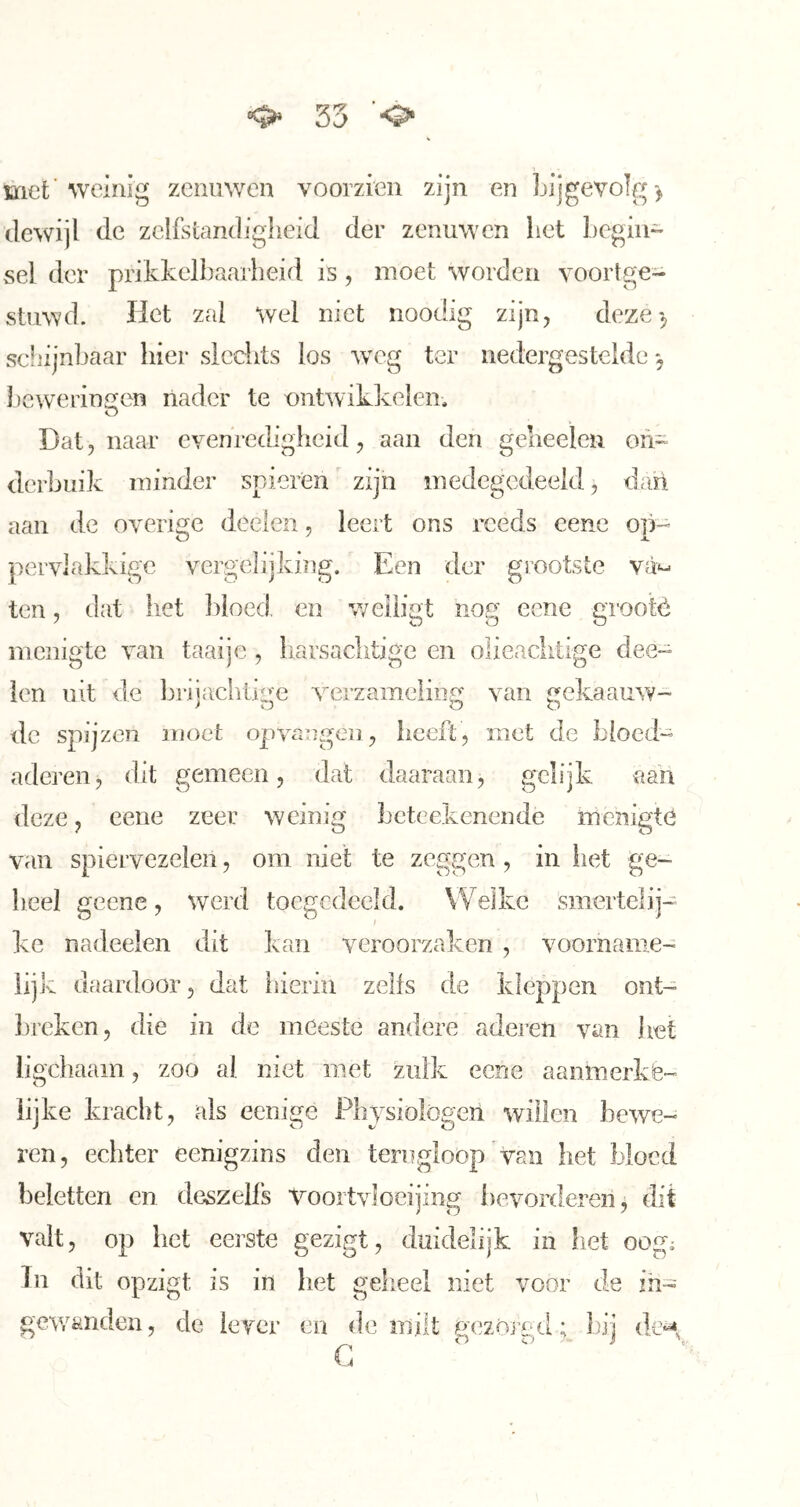 met’weinig zenuwen voorzien zijn en bijgevolg-^ dewijl de zelfstandigheid der zenuwen het begiii« sei der prikkelbaarheid is, moet worden yoortge- stuwd. Het zal wel niet noodig zijn, deze'5 scliijnbaar hier slechts los weg ter nedergesteldc j ])cwerinfien nader te ontwikkelen. O Dat 5 naar cvenrechgheid, aan den gelieelcn on- derbuik minder spieren zijn medegedeeld, dari aan de overige deden, leert ons reeds cene op-- pervlakkige vergelijking. Een der grootste va*- ten, dat liet ])ioed en v/eiligt nog eene grootè nicnigte van taai je , harsachtige en olicaditige dee~ len nit de l3rnacbtiire verzamelinfr van ekaauw- vj 00 de spijzen moet opvangen, heeft, met de bloed- aderen, dit gemeen, dat daaraan, gelijk aan deze, eene zeer weinig beteekenende menigte van spiervezelen, om niet te zeggen , in het ge- heel geene, werd toegcdeeld. Welke smertelij- kc nadeelen dit kan veroorzaken , voorname- lijk daardoor, dat liierin zelfs de kleppen ont- breken, die in de meeste andere adei’en van liet ligchaam, zoo al niet met zulk eene aanmerkè- iijke kracht, als eenige Physiologen willen bewe- ren, echter eenigzins den terugloop van het bloed beletten en deszells Voortvloeijing i)evorderenj dit valt, op het eerste gezigt, duidelijk in het oog^ In dit opzigt is in het gelieel niet voor de in- gewanden, de lever en de milt uezOrf-d; bij de^, ■ o o . i \ I4