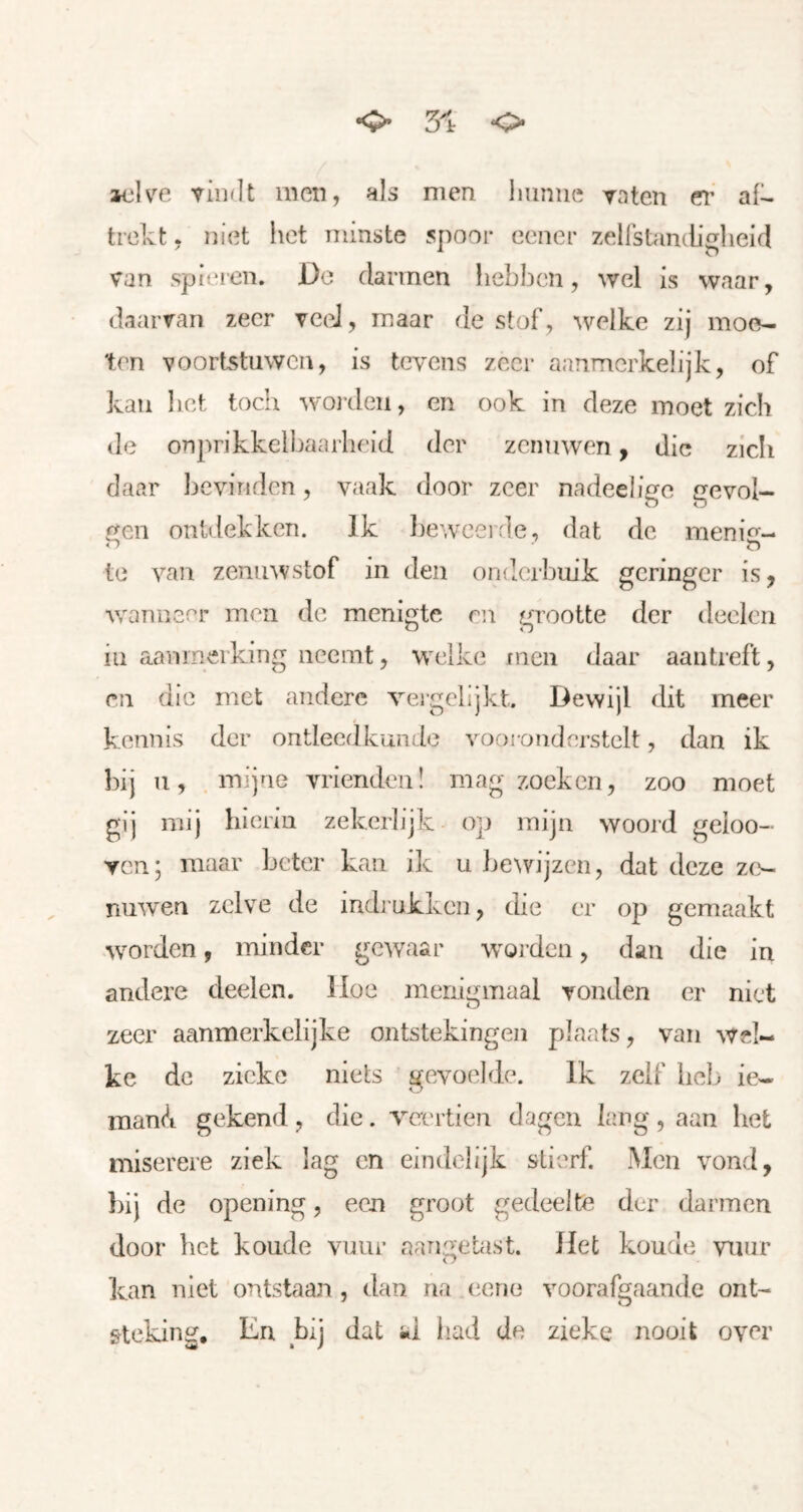 5ir <> aijlve vindt men, als men Imnue vaten ei’ al^ trekt, niet het minste spoor eener zelfstandigheid van spieren. De darmen hebben, wel is waar, daarvan zeer vceJ, maar de stof , welke zij moe- ten voortstuwen, is tevens zeer aanmerkelijk, of kau liet toch worden, en ook in deze moet zich de onprikkelbaarheid der zenuwen y die zicli daar bevinden, vaak door zeer nadeeligc gevol- j^en ontdekken. Ik l)ewcerde, dat de nieni«^- < ■) o te van zenuw stof in den onderbuik geringer is y w'anneer men de menigte en grootte der deelen iu aanmerking neemt, w^elke men daar aautreft, en die met andere vergelijkt. Dewijl dit meer i kennis der ontleedkunde vooi onderstelt, dan ik bij u, mijne vrienden! mag zoeken, zoo moet gij mij hierin zekerlijk- op mijn woord geioo- Ycn; maar beter kan ik u bewijzen, dat deze zf>- nuwen zelve de indrukken, die er op gemaakt wmrden, minder gewaar worden, dan die in andere deelen. Hoe menigmaal vonden er niet zeer aanmerkelijke ontstekingen plaats, van wel- ke de zieke niets gevoelde. Ik zelf heb ie- mand gekend , die. veertien dagen lang , aan het miserere ziek lag cn eindelijk stierf. Men vond, })ij de opening, een groot gedeelte der darmen door bet koude vuur aangetast. Het koude vuur kan niet ontstaan, dan na eerie voorafgaande ont- steking, En bij dat «i liad de zieke nooit over