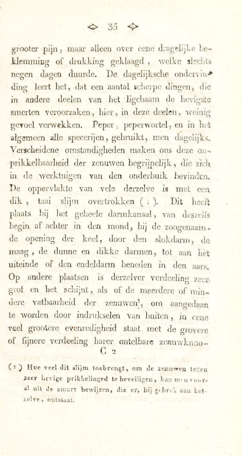 »rooter pijn, maar alleen over eene clragelijke he*- klemming of drukking geklaagd , welke slfchls negen dagen duurde. De dagelijksclie ondervin-^ ding leert het, dat een aantal scherpe dingen, die in andere deelen van het digchaam de hevigste silierten veroorzaken, hier, in deze deelen, weinig gevoel venvekken. Peper, peperwortel, en in hel; algemeen alle specerijen, gebruikt, men dagelijks. Vei’scheidene omstandigheden maken ons deze O prikkelbaarheid der zenuwen begrijpelijk, die zich in de werktuigen van den onderbuik bevinden^ De oppervlakte van veie dei^clve is met een dik , taai slijm overtrokken ( i ). Dit heeft plaats bij liet gcheele darmkanaal, van deszelfs Jiegin af achter in den mond, bij de zoogenaam- de opening der keel, door den slokdaim, de maag , de dunne en dikke darmen, tot aan het uiteinde of den endeldarm beneden in den aars^ Op andere plaatsen is derzelver verdeeling zeen grol en het schijnt, als of de meerdere of min-, (lere vatbaarheid der zenuwen^ om aangedaan te worden door indrnkselen van buiten, in eene veel groolero evenredigheid staat met de grovere of fijnere verdeeling barer ontelbare zenuwknoo« G 2 J Hoe veel dit »lijm toebrengt, om de zemiwea teCea 2cer hevige prikkelinged te beveiligen , Ivin m* n voor- al uil de smart bewijzen, die er, bij brok aan het- zelve, orjlstaaU