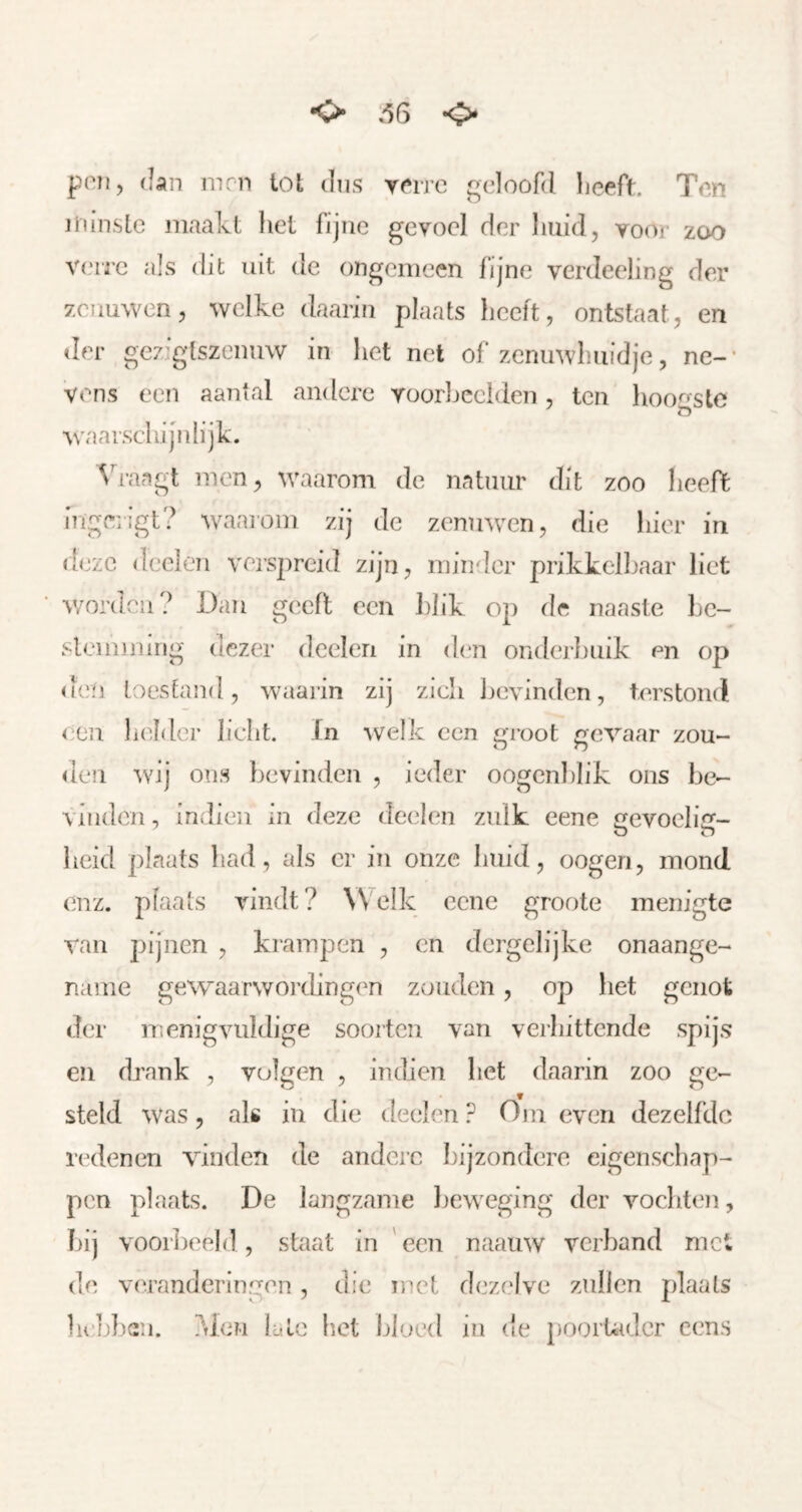 K> »'56 <J> poTi, dan mm tot diis yme geloofd Ijceft. Ten minsle maakt het fijne gevoel der huid, voor zoo V(‘ire als dit uit de ongemeen fijne verdeeling der zenuwen, welke daarin plaats heelt, ontstaat, en der gez’gtszenuw in het nel of zcmnvhuidje, ne-' vens een aantal andere voorljeelden, ten hoo<'^stc o waarschijnlijk. Vraagt men, waarom de natuur dit zoo heeft ingerigt? waaiom zij de zenuwen, die hier in deze deelen verspreid zijn, minder prikkell^aar liet worden? Dan geeft een hhk op dc naaste hc- slemming dezer deelen in den onderhuik m op den toestand, waarin zij zich bevinden, terstond een ladder licht. In welk een groot gevaar zon- alen wij ons bevinden , ieder oogcnhlik ons be- vinden , indien in deze deelen zulk eene gevoelig- heid plaats had, als er in onze huid, oogen, mond enz. plaats vindt? Welk eene groote menigte van pijnen , krampen , en dergclijke onaange- name gewaarwoi’dingen zouden, op het genot der menigvuldige soorten van verhittende spijs eii drank , volgen , Indien het daarin zoo ge- steld was, als in die deelen Om even dezelfde redenen vinden de andere bijzondere eigenschap- pen plaats. De langzame beweging der vochten, hij vooikeeld, staat in 'een naauw verband met de veranderingen , die met dezelve zullen plaats hikl)c:n. ?den late het bloed in de poorUidcr cens