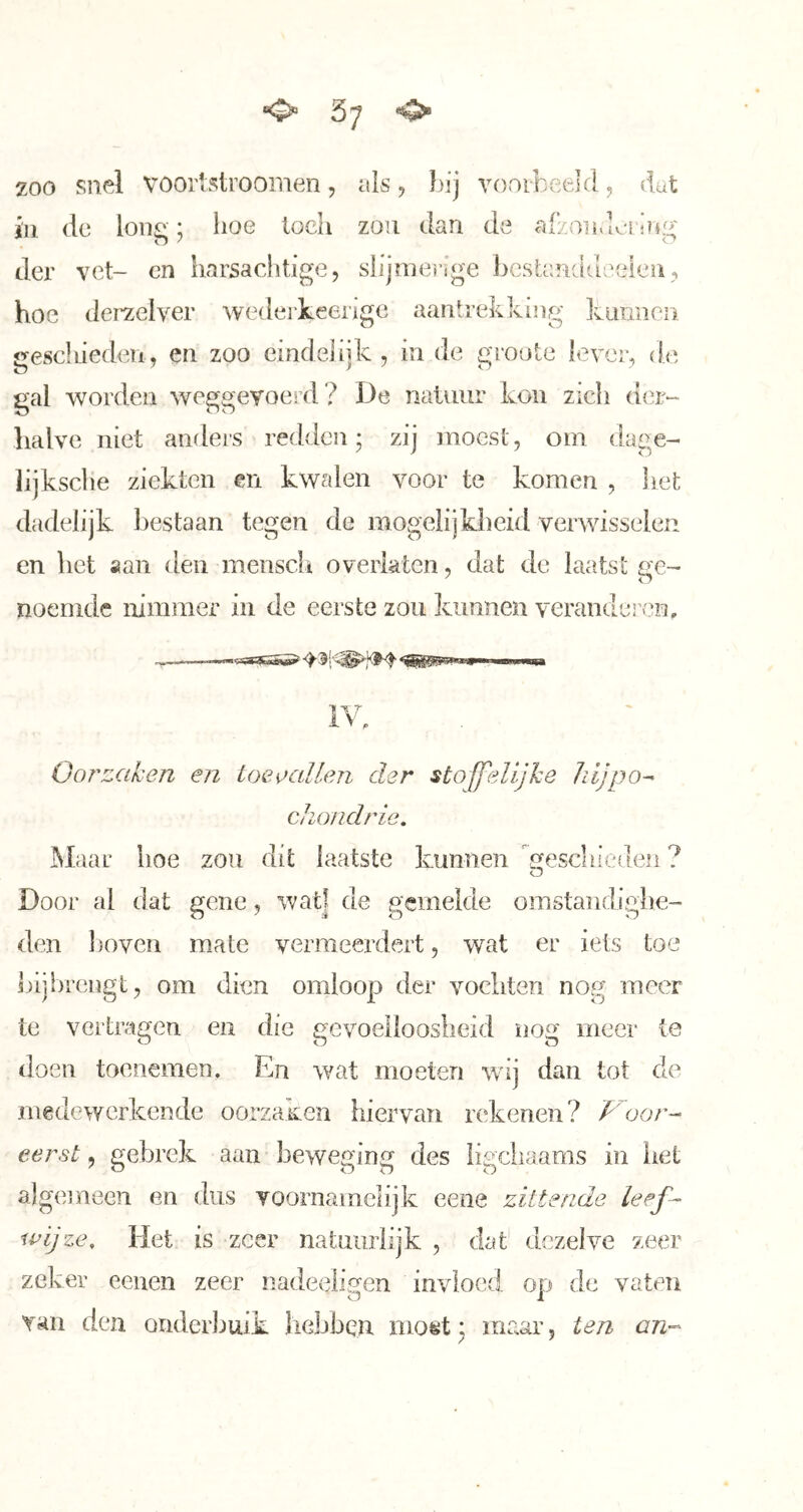 O* 57 o* zoo snel vooilstrooiiien , als , bij vóórheel(1, dat in de lon^; boe loeli zou dan de afzoiivlci'iug der vet- cn harsachtige, slijmei’ige bcstauddeeieii, hoe deraelver wederkeenge aantrekking Ivimnen gesel lieden, en zoo eindelijk , in de groote lever, de gal worden weggevoei’d? De natuur kon zich der- halve niet anders redden; zij moest, om dage- lijksche ziekten en kwalen voor te komen , liet dadelijk bestaan tegen de mogelijkheid verwisselen en het aan den mensch overiaten, dat de laatst ge- noemde nimmer in de eerste zou kunnen yerandei’cn. Gortzaken en ioeecilLen der stoffelijke liljpo^ chondrio. Maar hoe zou dit laatste kunnen geschieden ? Door al dat gene, wat] de gemelde omstandighe- den Ijoven mate vermeerdert, wat er iets toe bij brengt, om dien omloop der vochten nog meer te vertragen en die gevoelloosheid nog meer te doen toenemen. En wat moeten wij dan tot de medewerkende oorzaKen hiervan rekenen? oor- eerst, gebrek aan beweging des ligchaams in liet algemeen en dus voornamelijk eene zittende leef- wijze, Het is zeer natuurlijk , dat dezelve zeer zeker eeuen zeer nadeeligen invloed op de vaten Tan den onderbuik hebben most; maar, ten an-