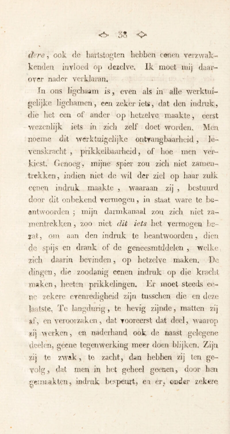 <*> <> ihj'e, ook (Ie harlstoglen hebben cei'ieai verzwak- kenden invloed op dcïelve. Ik moet mij daar- over nader verkiaran. In ons ligcliaani is, even als in alle werktin- geiijke ligcbainen, een zeker iets, dat den indruk, die liet ccii of ander op hetzelve maakte, eerst wezenlijk iets in zich zelf doet worden. Men noeme dit wcrktuigclijkc ontvangbaarheid, le- venskracht , prikkeibaarheid, of lioc men ver- kiest. Genoeg, mijne spier zou zich niet zanien- trekken, indien niet de wil der ziel op haar zulk eenen indruk maakte , waaraan zij , bestuurd door dit onbekend vermogen, in sUiat ware te be- anlwoordcii j mijn darmkanaal zou zich niet za- mentrekken, zoo niet dit iets bi^t vermogen Ije- :?at , 01U aan den indruk te lieantwoorden, dien de spijs en drank of de gencesriitddelen , welke zich daarin bevinden, op hetzelve maken. D(i dingen, die zoodanig eenen indruk op die kiacht maken, lieetcn prikkelingen. Er moet steeds ee- ne zekere evenredigheid zijn tusschen die en deze laatste. Te langdurig, te hevig zijnde, matten zij »f, en verooiz^ik(;n , dat vooreerst dat deel, waarop zij werken, en naderhand ook de naast gelegene deelen, geene tegenwerking meer doen blijken. Zijn zij te zwak, te zaclit, dan lieblien zij ten ge- volg, dat men in bet geheel geenen, door ben gei naakten, indruk bespeurt, en er, onder zekere