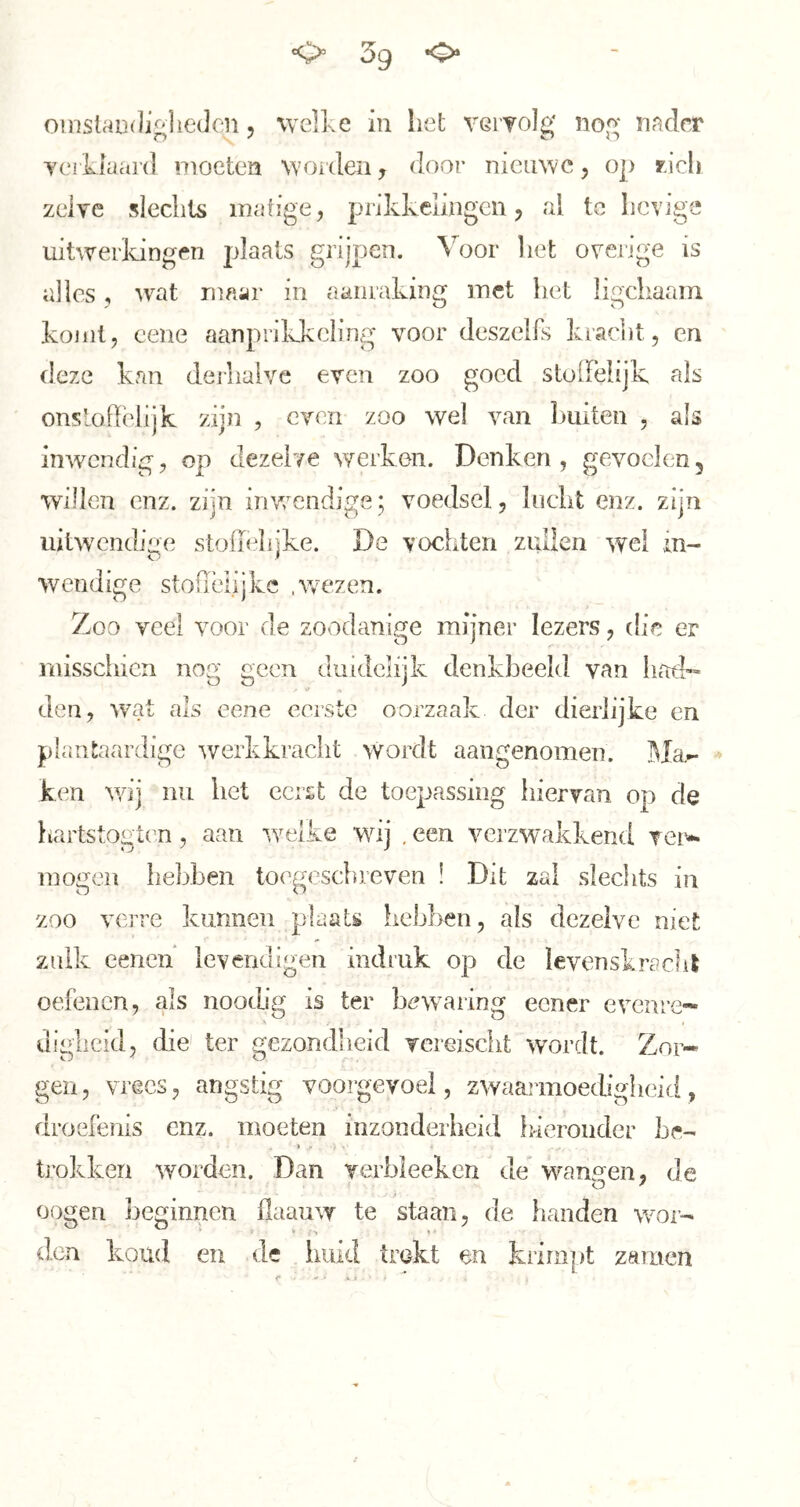omslar-diglieclcn 5 welke in het veryolg no(>' nader YCiliaai’d nioetea woiden j door nieuwe, op ricli zelve slechts matige, prikkelingen, al tc lievige uitwerldngen plaats grijpen. Voor liet overige is alles, wat maar in aanraking met het ligchaam komt, cene aanprikkcling voor deszelfs kraciit, en deze kan deihalve even zoo goed stolFelijk als onslodelijk zijn , even zoo wel van liiiiten , als inwendig, op dezelve werken. Denken , gevoelen, willen enz. zijn invrendige; voedsel, lucht enz. zijn uitw'endige stoffelijke. De vochten zuÜen wel in- wendige stoffelijke .w'ezen. Zoo veel voor de zoodanige mijner lezers, die er rnissciiien nog geen duidelijk denkbeeld van had- den, wat als eene eerste oorzaak der dierlijke en plantaardige werkkracht wordt aangenomen. Ma- ken wij nu het eerst de toepassing hiervan op de hartstogten, aan welke wij . een verzwakkend ver- mogen hebben toegesclneven ! Dit zal slechts in zoo verre kunnen plaats hebben, als dezelve niet zulk eenen Ievendigen indriik op de levenskracht oefenen, als nootbg is ter bewaring eener evenre- uigiieid, die' ter gezondheid vereisclit wordt. Zor- gen, vrees, angstig voorgevoel, zwaarmoeebgheid, droefenis enz. moeten inzonderheid ideroiicler be- trokken worden. Dan verbleekcn de wanp^en, de oogen beginnen flaauw te staan, de handen wor- den koud en de huid trekt en krimpt zamen