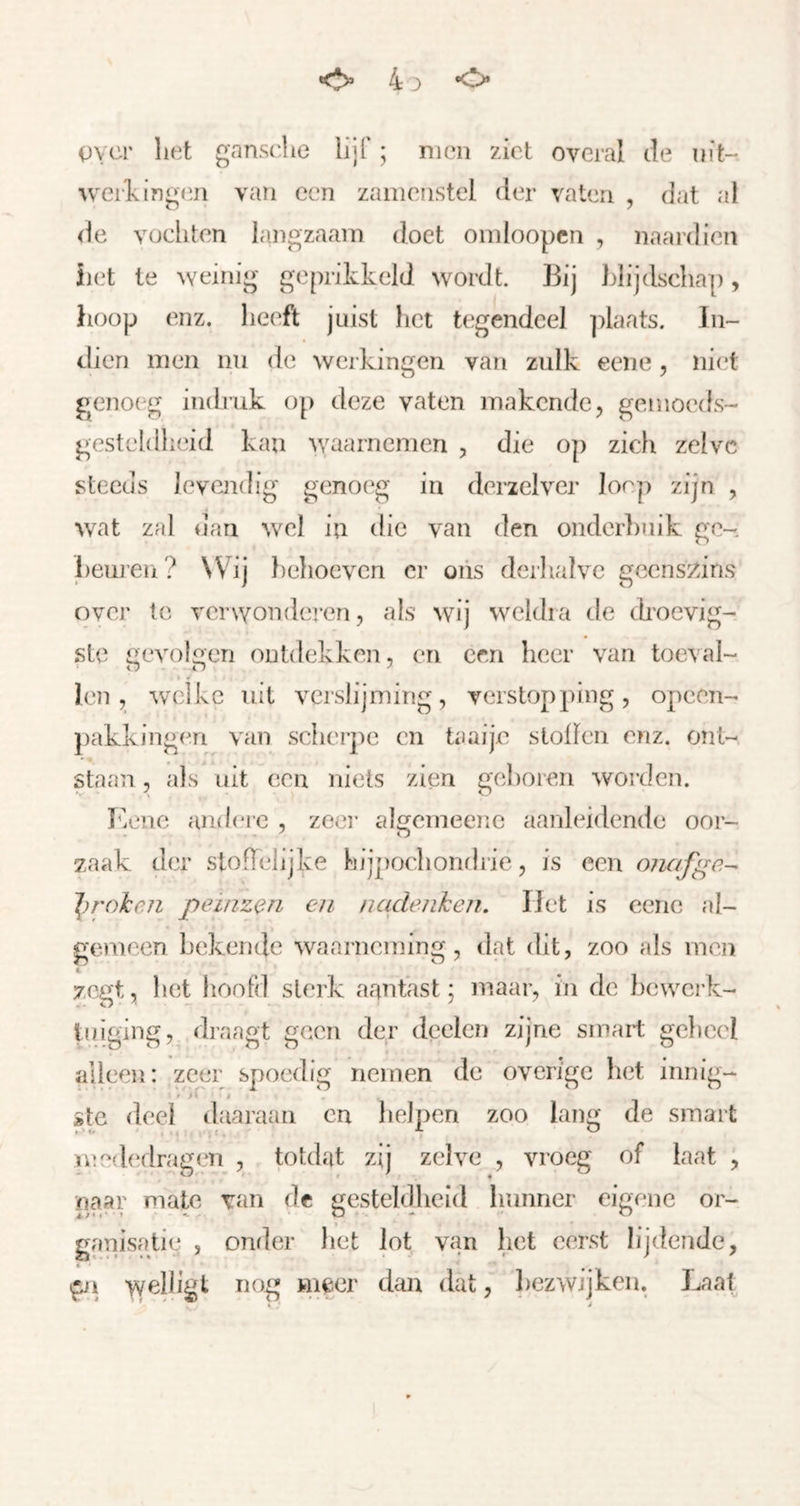 o 4 D o ()vcr liet gansclie lijf; men ziet overal de uit- werf ing(in van een zaïnenstcl (ier vaten , dat al (ie vochten iangzaani doet oinloopcn , naardien iiet Ie weinig geprikkeld wordt. Bij blijdschap, hoop enz. heeft juist het tegendeel ])laats. In- dien men nn de weikingen van zulk eene, niet geno(^g indruk o[) deze vaten makende, gemoeds- gesteldheid kan ^yaarnemen , die op zich zelve steeds levendig geno('g in derzelver Joep zijn , wat zal dan wel in die van den onder])uik ge- bem’en? Wij })elioeven cr oiis derlialvc geens/>iris over te verNvonderen, als wij weldra de droevig- ste gevolgen ontdekken, en een heer van toeval- len , welke uit verslijming, verstopping, opcen- pakkingeri van scher])e en taaije stollen enz. ont- staan , als uit een niets zien geboren worden. Kenc andere , zeer algemeene aanhddcnde oor- zaak der stofTelijke hijpochondrie, is een oiiafgc- 'l)rokeJi peinzen en nadenken, liet is eene al- goneen bekende waarneming, dat dit, zoo als men zegt, het hoofd sterk aantast; ïiiaar, in de hcwci-k- tuiging, draagt geen der dcelcn zijne smart geheel alleen: zeer spoedig nemen de overige h(3t innig- ste deel daaraan cn helpen zoo lang de smart mcd(‘dragen , totdat zij zelve , vroeg of laat , naar mate van dc gestehlhcid hunner eigene or- ganisatie , oniler het lot van het eerst lijdende, * ■ ^ , welligt nog m^er dan dat, liezwijken. Laat