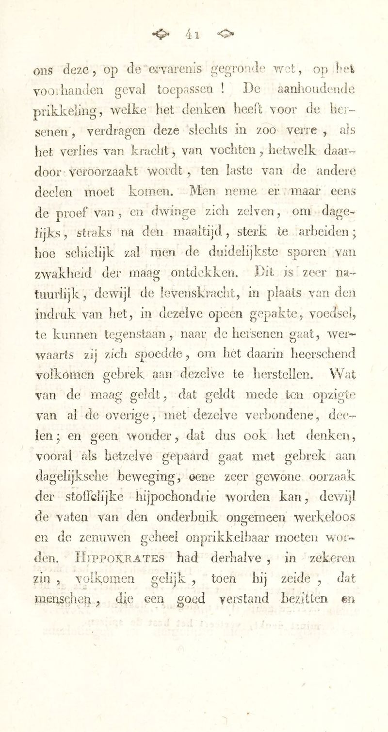 ons deze 5 op de c-rvareiiis gegronde v/ot, op !n‘i VOO.handen geval toepassen ! De aanhondeude prikkeling, welke liet denken heelt voor de hc]- senen, verdragen deze slechts in zoo verre , ais het verlies van kracht, van vochten, hetwelk daar- door-veroorzaakt wordt, ten laste van de andere deden moet komen. Men neme er maar eens de proef van, en dwinge zich zelven, om dage- lijks, straks na den maaltijd, sterk te arbeiden; hoe schielijk zal men de duidelijkste sporen vaii zwakheid der maag ontdekken. Dit is'zeer na- tuurlijk, dewijl de levenskracht, in plaats van den indruk van het, in dezelve opeen gepakte, voedsel, te kunnen tegenstaan, naar de hei senen gaat, wer- waarts zij zich spoedde, om liet daarin heersciiend volkomen gebrek aan dezelve te herstellen. Wat van de maag geldt, dat geldt mede ten opzigte van ai de overige, met dezelve verbondene, dcc- len; en geen wonder, dal dus ook het denken, vooral als hetzelve gepaard gaat met gebrek aan dagelijksche beweging, ©ene zeer gewone oorzaak der stoffelijke hijpochondrie worden kan, dewijl de vaten van den onderbuik ongemeen werkeloos o cn de zenuwen geheel onprikkelhaar moeten wor- den. IIiPPOKRATES had derhalve , in zekeren zin , volkomen gelijk , toen hij zeide , dat menschen, die een goed verstand heziileri «n