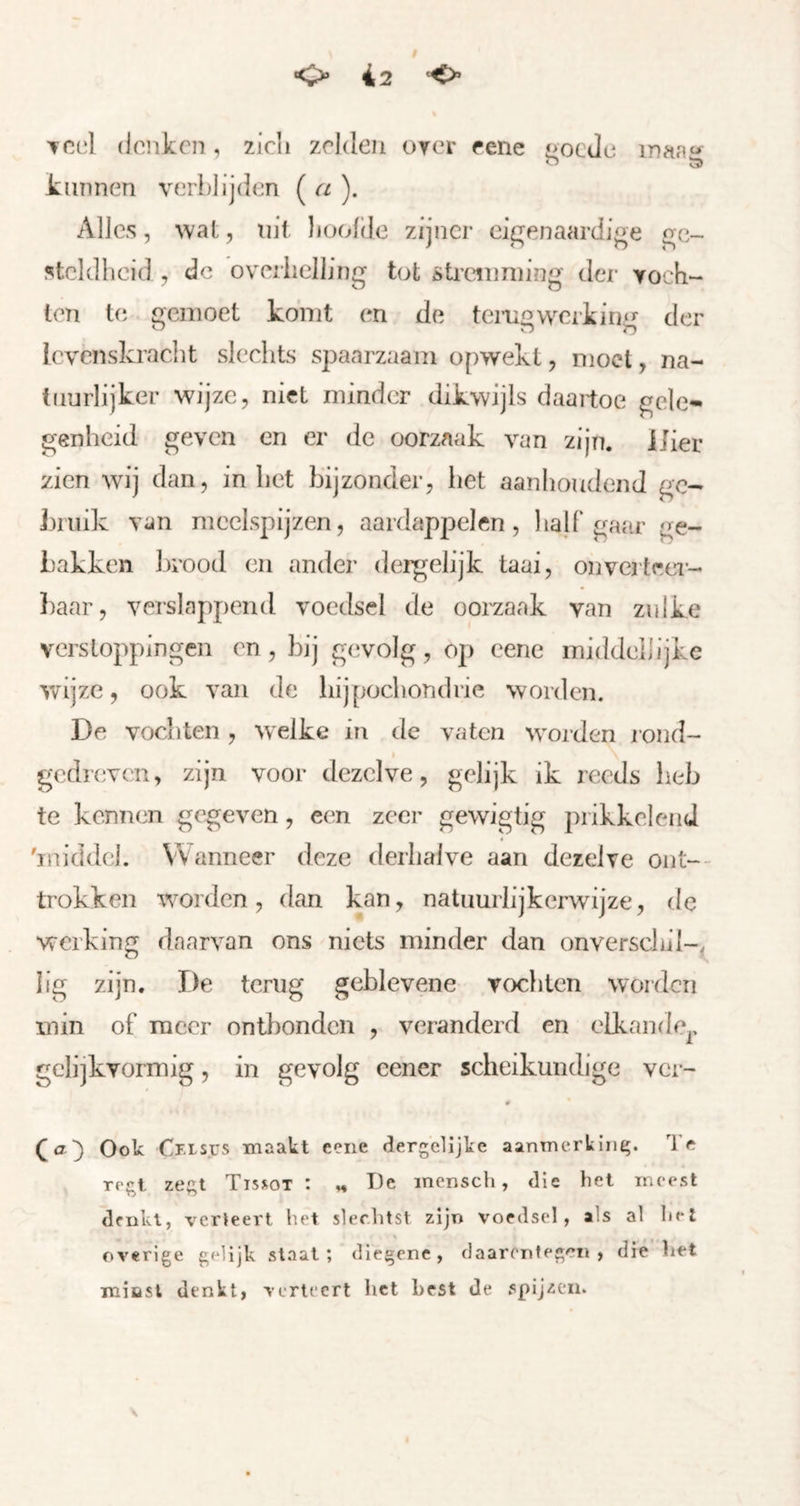 Tcd denken, zicli zelden orer eeiie ^oeJe maag kunnen verblijden ( a ). Alles, wat, nif lioolde zijner eigenaardige ge- steldheid , de overhelling tot öti’anniing der voch- len b; gemoet komt en de temgwcikin^>' der ’ o !r> levenskracht slechts spaarzaam opwekt, moet, na- tuurlijker wijze, niet minder dikwijls daartoe gele- genheid geven en er de oorzaak van zijn. Uier zien wij dan, in het bijzonder, het aanhoudend ge- kruik van meelspijzen, aardappelen, lialf gafir ge- bakken brood en ander dergelijk taai, onverteer- baar, verslappend voedsel de oorzaak van zulke verstoppingen en, bij gevolg, op eene middellijke v/ijze, ook van de liijpocbondrie worden. De vochten , welke in de vaten woorden r ond- gedreven, zijn voor dezelve, gelijk ik reeds heb te kennen gegeven, een zeer gewigtig prikkelend 'iniddel. Wanneer deze derhalve aan dezelve ont-- ti'okken worden, dan kan, natuurlijkerwijze, de werking daarvan ons niets minder dan onverscbil-, lig zijn. De terug geblevene voclilcn worden min of TTiccr ontbonden , veranderd en elkande^, gclijkvormig, in gevolg cener scheikundige ver- Ook Cf.ls.üs maakt eene dergclijke aanmerkint;. Te TP^l ze^;t Tissot : ,♦ De incnsch, <lie hel meest denkt, verleert het slechtst zijn voedsel, als al hel overige gelijk slaat; diegene, daarentegen, die het mifist denkt, verleert het Lest de spijzen.