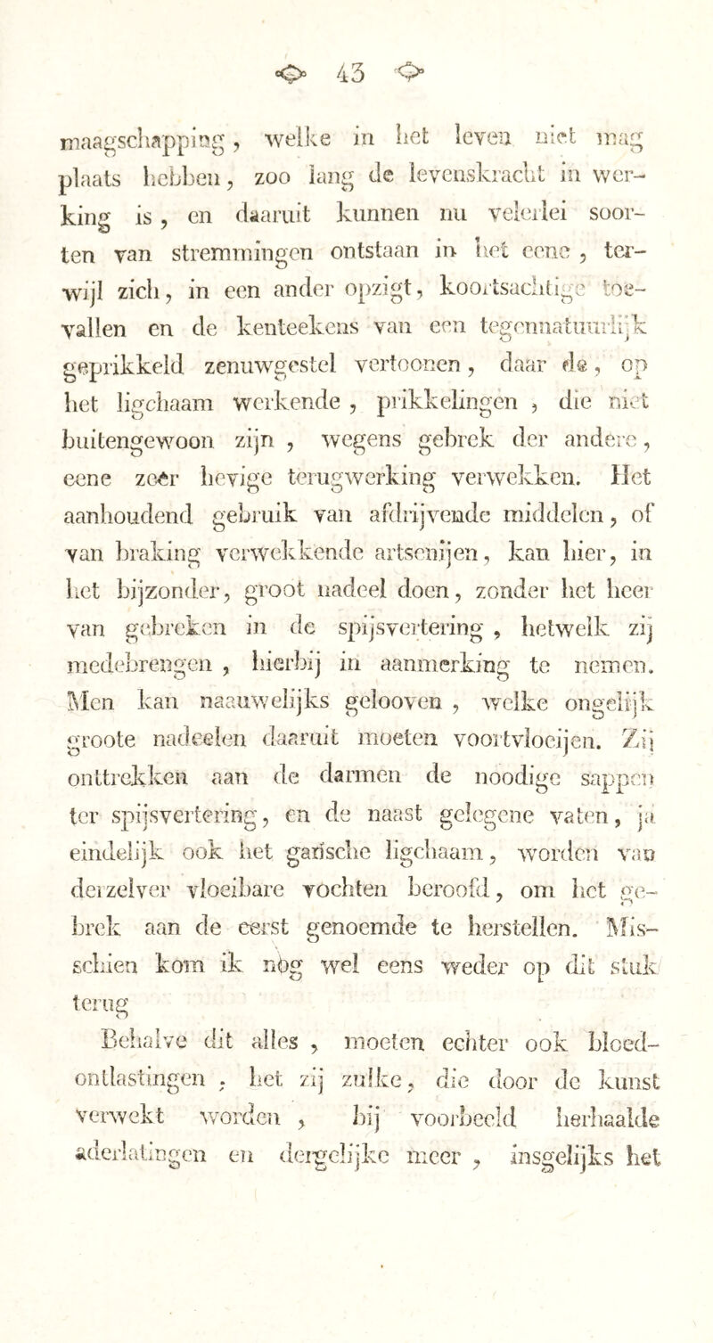 maagscliappimg, welke in liet leven met mag plaats hebben, zoo lang de levcuskrachl in wer- king is , en daaruit kunnen nu veleilei soor- ten van stremmingen ontstaan in het cene , ter- wijl zich, in een ander opzigt, kooxtsaclitige toe- vallen en de kenteekens van een tegennatiiuiiijk geprikkeld zenuwgestel vertoonen, daar de, op het ligcliaam werkende , piikkeliiigen , die niet buitengewoon zijn , wegens gebrek der andere, eene zoêr lievige terugwerking verwekken, liet aanhoudend gebruik van afdrijvende middelen, of van braking verwekkende artsenijen, kan hier, in het bijzonder, groot nadeel doen, zonder het lieer van gebreken in de spijsvertering , hetwelk zij medebrengen , hierbij in aanmerking te nemen, l\Icn kan naauweiijks gelooven , welke ongelijk groote nadeelen daaruit moeten voortvloeijeii. Zij onttrekken aan de darmen de noodige sappen ter spijsvertering, en de naast gelegene vaten, ja eindelijk ook het garisclie ligcliaam, worden van derzeiver vloeibare vochten beroofd, om hot ge- brek aan de eerst genoemde te herstellen. ]\[is- gdiien kom ik nbg wel eens wedex’ op dit stuk terug Behalve dit alles , moeten echter ook bloed- ontlastingen ; bet zij zulke, die door dc kunst verwekt v/orden , bij voorbeeld iierliaalde aderlatingen en dei-gclijkc meer , insgelijks het