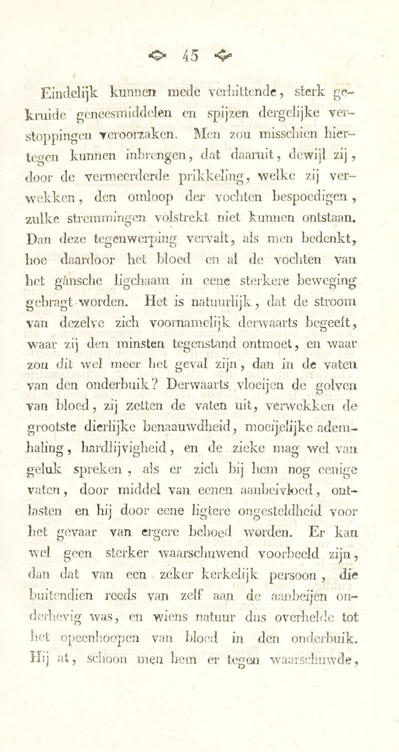 / Eindelijk kunnen mede verhittende, sterk ge- kruide geneesmiddelen en spijzen dergclijke ver- stoppingen reroorzaken. 3Men zou misschien hier- tegen kunnen inbrengen, dat daaruit, dewijl zij, <loor de vermeerderde prikkeling, welke zij ver- wekken , den omloop dea- vochten bespoedigen, zulke stremmingen volstrekt niet kunnen ontstaan. Dan deze tegenwerping vervalt, ais men bedenkt, hoe daardoor het bloed en al de vochten van liet gansche ligchaam in ceiie sterkere beweging gebragt worden. Het is natuurlijk, dat de stroom van dezelve zich voornamelijk derwaarts begeelt, waar zij den minsten tegenstand ontmoet, en waar zou dit wel meer het geval zijn , dan in de vaten van den onderbuik? Derwaarts vloeijen de golven van bloed, zij zetten de vaten uit, verwekken de grootste dierlijke benaauwdbeid, moeijelijkc adem- haling , hardlijvigheid, en de zieke mag wel van geluk spreken , als er zich bij hem nog cenige vaten, door middel van eeneii aanbeivi'ocd, ont- lasten en hij door eene ligtere ongcsteklheid voor bet gevaar van ergere behoed vrorden. Er kan wel geen sterker \vaarscliuwend voorbeeld zijn, dan dat van een zeker kerkelijk persoon , die buitendien reeds van zelf aan de aanbeijen on- derlievig was, en wiens natuur dus overhelde tot liet opeenlioopcn van Jjloed in den onderbuik. Hij at, schoon men hem er tegen waarschuwde,