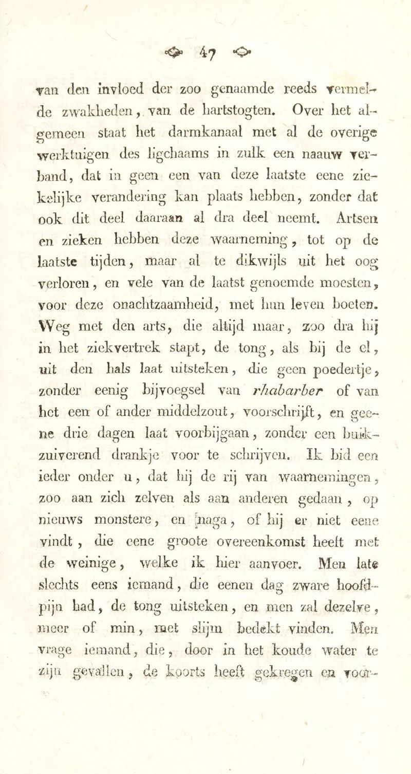 ran den Invloed der zoo genaamde reeds vermei-^ de zwaklieden, van de liartstogten. Over het al- gemeen staat het darmkanaal met al de overige werktuigen des ligchaams in zulk een naauw ver- ])and, dat in geen een van deze laatste eene zie- kelijke verandering kan plaats hebben ^ zonder dat ook dit deel daaraan al dra deel neemt. Artsen en zieken hebben deze waarneming, tot op de laatste tijden, maar al te dikwijls uit het oog verloren, en vele van de laatst genoemde moesten, voor deze onachtzaamheid, met hun leven boeten. Weg met den arts, die altijd maar, zoo dra bij in bet ziekvertrek stapt, de tong, als bij de el, uit den bals Iaat uitstéken, die geen poedertje, zonder eenig bijvoegsel van rhabarher of van het een of ander middelzout, voorschrijft, en gee- ne drie dagen laat voorbijgaan, zonder een buik- zuiverend drankje voor te sebrijven. Ik bid een ieder onder u, dat idj de rij van waarnemingen, zoo aan zich zelven ais aan anderen gedaan , op nieuws monstere, en Jnaga, of hij er niet eene vindt , die eene groote overeenkomst heelt met de weinige, welke ik hier aanvoer. Men lat^ slechts eens iemand, die eenen dag zware hoofd- pijn had, de tong uitstéken, en men zal dezelve, meer of min, met slijm bedekt vinden. Men vrage iemand, die, door in het koude water te zijn gevallen, de koorts heeft gekregen en voor-