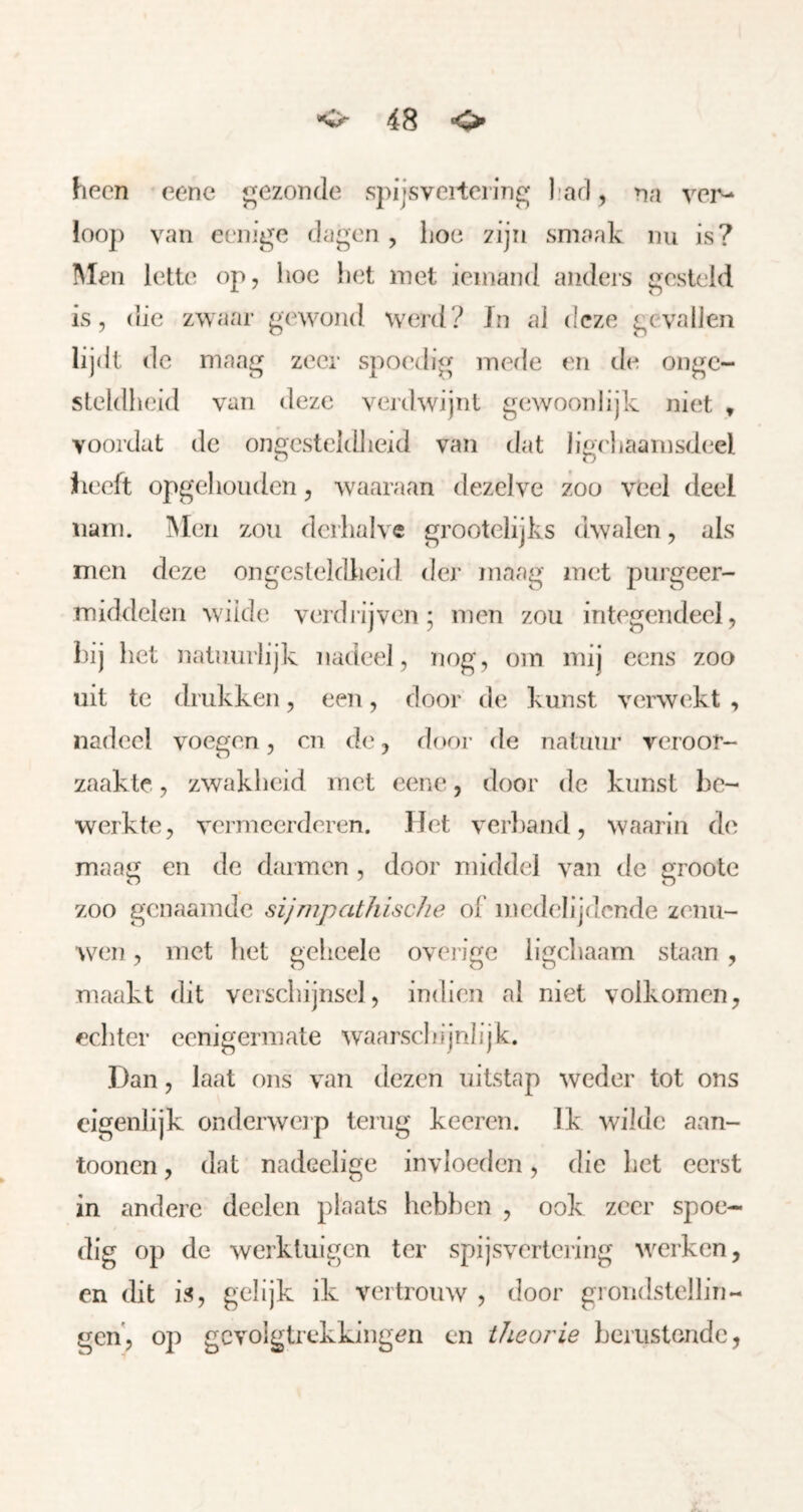 heen eene gezonde spijsveitei ing liarl, na ver- loop van eenige dagen , lioe zijn smaak nu is? I\Ien lette op, lioc het met iemand anders gesteld is, die zwaar gewond werd? Jn ai deze gevallen lijdt de maag zeer spoedig merie en de onge- steldheid van deze verdwijnt gewoonlijk niet » voordat de ongesteldheid van dat Iig('haarnsdeel f leeft opgehoiiden, waaraan dezelve zoo veel deel nam. INIen zou derhalve grootelijks dwalen, als men deze ongesteldheid der maag met purgeer- middelen wiide verdlijven; men zou integendeel, hij het natuurlijk nadeel, eog, om mij cens zoo uit te drukken, een, door de kunst verwekt , nadeel voegen, cn de, door de natuur veroor- zaakte , zwakheid met eiMie, door de kunst be- werkte, vermeerderen, liet verliand, waarin de maag en de darmen , door middel van de groote zoo genaamde sijrnpathisclie ol' medelijdende zenu- wen , met liet geheele overige ligchaam staan , maakt dit verschijnsel, indien al niet volkomen, echter eenigermate waarschijnlijk. Dan, laat ons van dezen uitstap weder tot ons eigenlijk ondcrweip terug keercu. Ik wilde aan- toonen, dat nadcelige invloeden, die het eerst in andere deelen plaats heblien , ook zeer spoe- dig op de werktuigen ter spijsvertci'ing werken, en dit is, gelijk ik vertrouw , door grondstellin- gen, op gevolgtrekkingen cn theorie herustende,