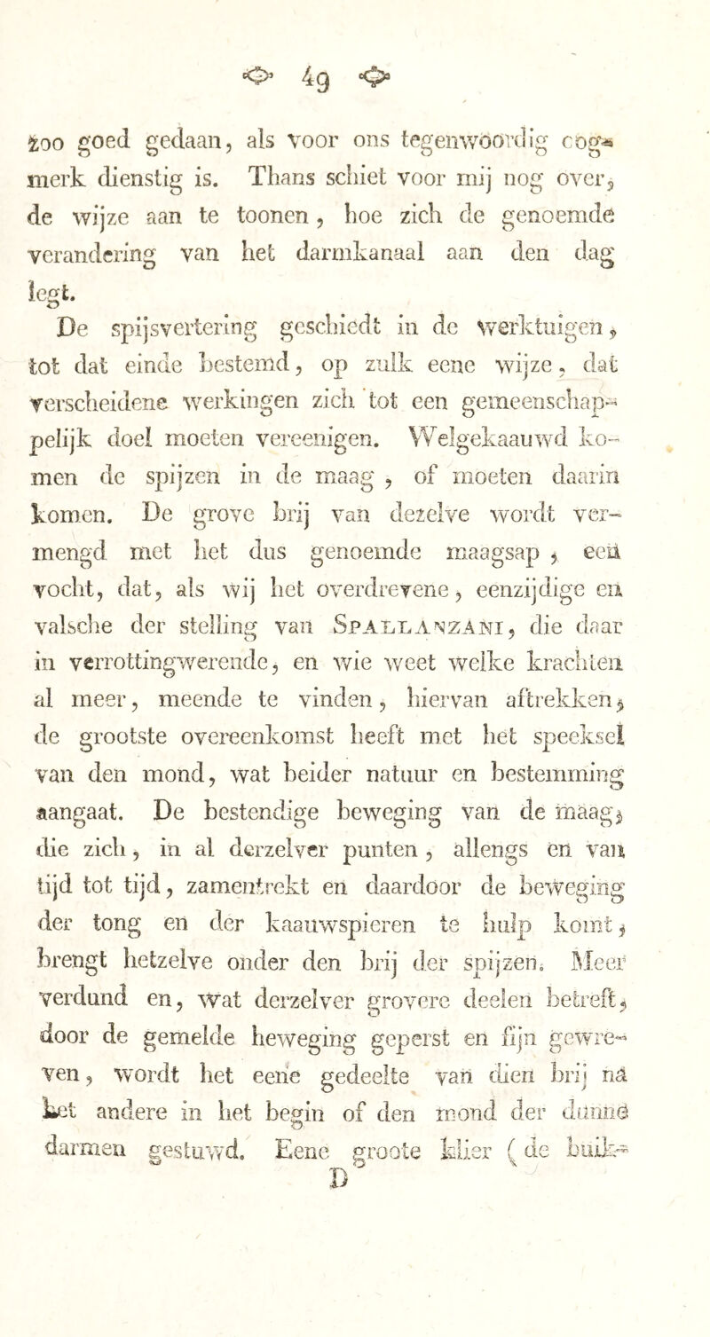 too goed gedaan, als voor ons tegemvoovdig cog« merk dienstig is. Thans schiet voor mij nog over3 de wijze aan te toonen, hoe zich de genoemde verandering van het darmkanaal aan den dag De spijsvertering geschiedt in de werktuigen 3 tot dat einde Ijestemd, op zulk eene wijze, dat verscheidene werkingen zicii tot een gemeenschap- pelijk doei moeten vereeiiigen. Welgekaauwd ko- men de spijzen in de maag , of moeten daarin komen. De grove brij van dezelve wordt ver- mengd met het dus genoemde maagsap 3 eeil vocht, dat, als wij het o verdrevene, eenzijdige eii valsclie der stelling van SpAi^nANZANi, die daar in verrottingwerende 5 en v/ie weet welke kracliLeii al meer, meende te vinden, hiervan aftrekken 3 de grootste overeenkomst heeft met het speeksel van den mond, wat beider natuur en bestemming aangaat. De bestendige beweging van de maag^ the zich, in al dcrzelver punten , allengs èn van lijd tot tijd, zamentrekt en daardoor de beweging der tong en der kaaiiwspieren te hulp komt 3 brengt hetzelve onder den brij der spijzéns ^leer verdund en, wat derzelver grovere deelen betreft3 door de gemelde beweging geperst en fijn gewre- ven , wordt het eeiie gedeelte van dien brij nä Let andere in het begin of den rnond der dumië darmen gestuwd. Eene n-oote klier ( de