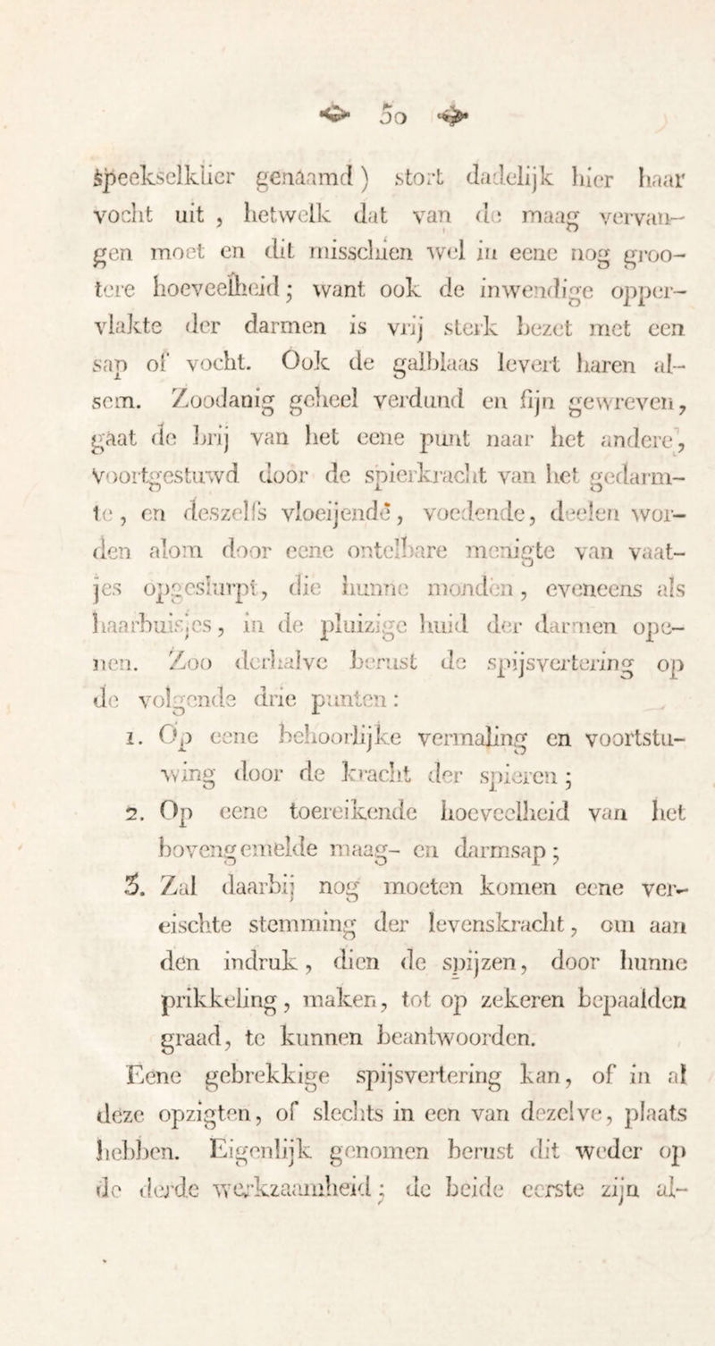 o DO ^ speekselklier genaamd) stort dadelijk hier haar vocht uit 5 hetwelk dat van de inaa vervau- gen moet en dit niisscluen 'wel in eene nog groo- tere hoeveelheid • want ook de inwendige opper- vlakte der darmen is vrij sleik bezet niet een sap of vocht. Ook de galblaas levert haren al- sem. Zoodanig gclieel verdund en fijn gewreven^ gaat de Ijrij van liet eene punt naar het andere, Voort^estiiwd door de sbierkj-aciit van het ^edarm- Ie, en deszelfs vloeijendè, voedende, deelen wor- den alom door eene ontelbare menigte van vaat- O jes opgcsiurpl , die liunne monden, eveneens als liaarhuisjcs, in de pluizige huid der darmen ope- nen. Zoo deikaive berust de spijsvertering op de volgende drie punten: 1. Op eene behooijijke vermaling en voortstu- wing door de kracht der spieren ; 2. Op eene toeieikende iiocvcclheid van het bovengemelde maag- en darmsap; 3. Zul daarbij nog moeten komen eene ver-- eischte stemming der levcnskraclit, om aan den in druk, dien de snijzen, door hunne prikkeling, maken, tot op zekeren bepaalden graad, te kunnen beantwoorden. Eene gebrekkige spijsvertering kan, of in al deze opzigten, of sleclits in een van dezelve, plaats beblien. Eigenlijk genomen berust dit weder op do ila'de ^YCvi’kzaaiiiheid; dc beide eerste zijn al-