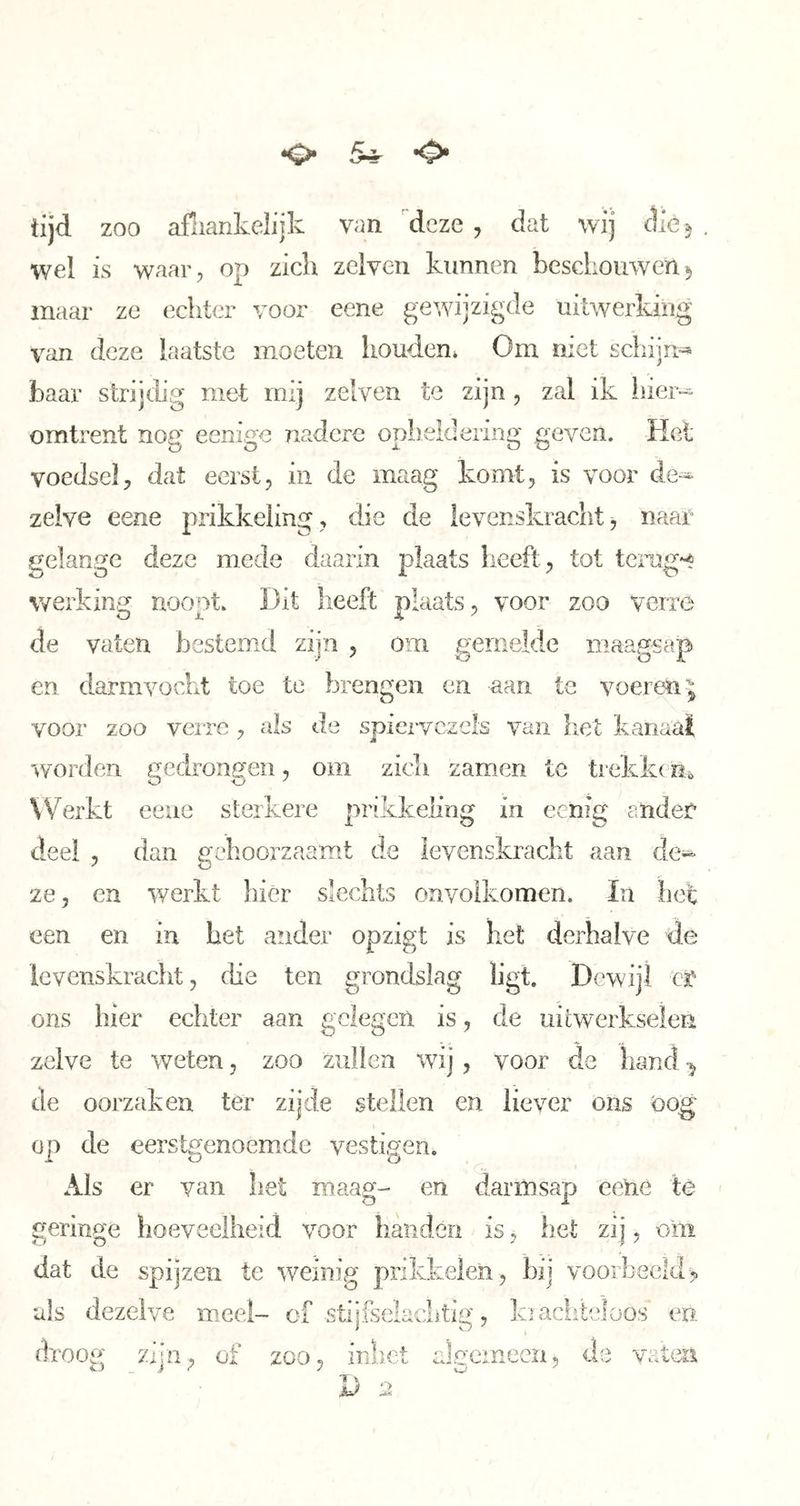 •o* 5-^ tijd zoo afiiankelijk van deze , dat wij clie^ wel is waar, op zich zclven kunnen beschouwen^ maar ze echter voor eene gewdjzigde uitwerking van deze laatste moeten houden* Om met schijn^ baar strijdig met mij zelven te zijn, zal ik liiei- omtrent nog eenige nadere opiieldering geven. Het voedsel, dat eerst, in de maag komt, is voor de-^ zelve eene prikkeling , die de levenskraclit, naae gelange deze mede daarin j)Iaats heeft, tot tcmg*^ werking noopt. Dit heeft plaats, voor zoo verre de vaten bestemd zijn , om gemelde maagsap en darmvocht toe te brengen en aan te voeren^ vooi' zoo verre , als de spiervezels van het kaïiaat worden gedrongen, om zich zamen tc trekke m Werkt eeue sterkere prikkeling in eenig andec deel , dan gehoorzaamt de levenskracht aan de- ze, en werkt liicr slechts onvolkomen. In het een en in het ander opzigt is het derhalve de levenskracht, die ten grondslag ligt. Dewiji cï* ons hier echter aan gelegen is, de uitwerkselen zelve te weten, zoo zullen wij, voor de hand ^ de oorzaken ter zijde stellen en liever ons oog op de eerstgenoemde vestigen. Als er van het maag- en darmsap eehe te geringe hoeveelheid voor handen is, het zij, oiii dat de spijzen te weinig prikkelen, bij voorbeeld> als dezelve meel- of stijfselacLtig, ki achteloos en droog zdn, of zoo« inhet aSoemeen, de vatm zijn, of zoo, inhet jU 2
