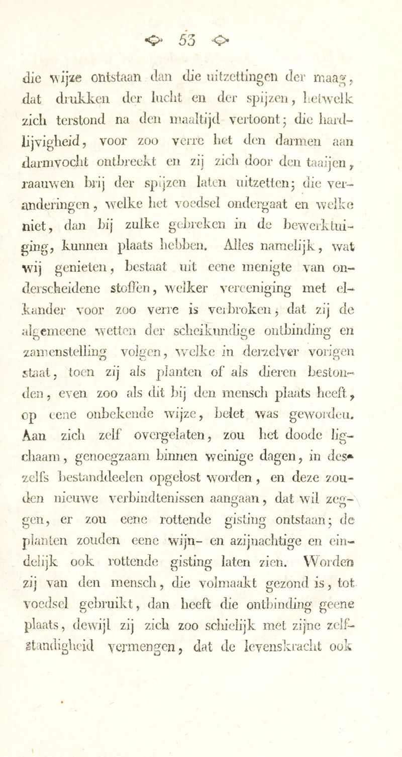o 55 o die ^vij2e ontstaan tlan die uitzettingen tier maag; dat dl ukken der lucht en der spijzen, helAvclk zich terstond na den maaltijd vertoont; die hard- lijvigheid, voor zoo verre het den darmen aan darnivocht ontbreekt en zij zich door den taaijen, raaiiwen brij der spijzen laten uitzetten; die ver- anderingen , welke het voedsel ondergaat en welke niet, dan bij zulke gebreken in de bewerktui- ging, kunnen plaats bebben. Alles namelijk, wat wij genieten, bestaat uit eene menigte van on- derscheidene stoffen, welker verceniging met el- kander voor zoo verre is veibroken, dat zij de algemeene wetten der sclieikundige onlhinding en zamenstelling volgen, welke in derzclver vorigen staat, toen zij als planten of als dieren beston- den , even zoo als dit bij den menscli plaats heeft, op eene onbekende wijze, belet was gewoideii. Aan zicli zelf ovcrgelaten, zou het doode lig- ohaam, genoegzaam binnen weinige dagen, in des** zelfs bestanddeelen opgelost woorden , en deze zou- den nieu'we verbindtenissen aangaan, dat wil zeg- gen, er zou eene rottende gisting ontstaan; de planten zouden eene wijn- en azijnächtige en ein- delijk ook rottende gisting laten zien. Worden zij van den menscli, die volmaakt gezond is, tot voedsel gebruikt, dan beeft die ontbinding geene plaats, dewijl zij zich zoo schielijk met zijne zclf- Itaudiglicid vermengen, dat de leyenskraciit ook
