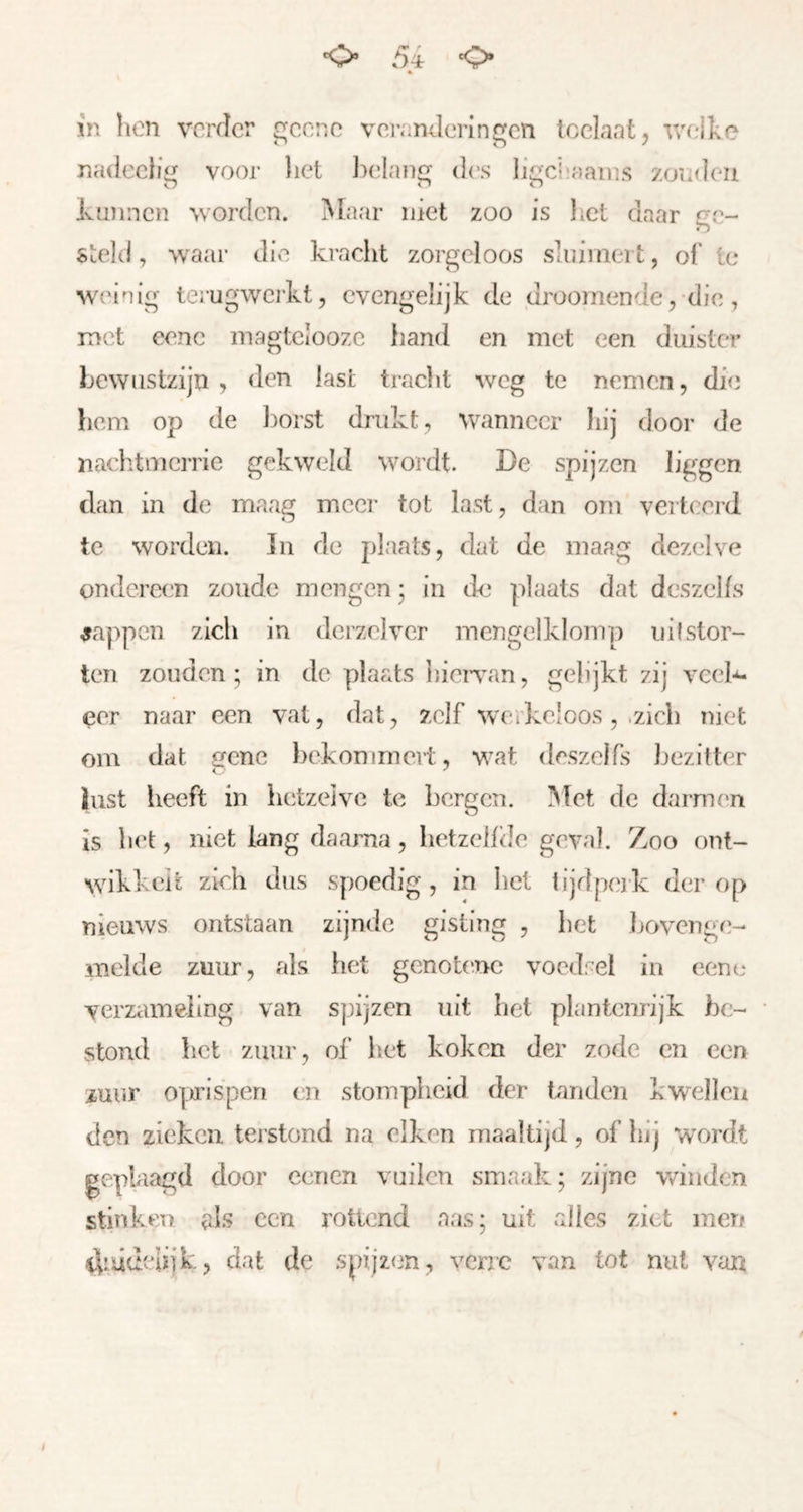 in hen vorder goenc voranJerinc^cn loelantj r/O'ike nadechg voor liet Indan des iicjcliaains zoialeii Jvunnen worden. Maar niet zoo is het daar ge- steld , waar die kracht zorgeloos sluimert, of te weinig ierugwerkt, cvengelijk de drüomende, dic, met eenc magtelooze hand en met een duister Lewustzijn , den last tracht weg te nemen, die hom op de l)orst drukt, wanneer hij door de naclitmcrrie gekweld wordt. De spijzen liggen dan in de maag meer tot last, dan orn verteerd te worden. ]n de plaats, dat de maag dezelve ondereen zoude mengen; in de plaats dat deszelfs mappen zich in derzelver mengelklomp iiif stor- ten zouden; in de plaats hieiTan, gelijkt zij vcel-^ eer naar een val, dat, zelf wcikclcos, .zich niet om dat gene bekommert, wat deszelfs hezittiT lust heeft in hetzeive te bergen. Met de darnum is bet, niet lang daarna, betzebde geval. Zoo onl- wikkeit zieh dus spoedig, in liet tijdpcjk der op nieuws ontstaan zijnde gisting , het hovenge- melde zuur, als het genob'ue vocd:el in eenc verzameling van spijzen uit het plantenrijk be- stond bet zuur, of bet koken der zode en een zuur op’isperi en stompheid der tanden kwellen den zieken terstond na eiken maaltijd, of bij w^ordt geplaagd door eenen vuilcn smaak; zijne winden stinken als een rottend aas; uit alles ziet men dnidcliik, dat de spijzen, verre van tot nut van f