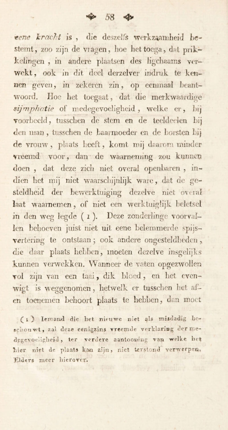 ^ene kracht js , die deszelfs werkzaaiijheid be- stemt, zoo zijn de via^en, lioe het toega, dat prik- kelingen , in andere plaatsen des ligchaams ver- wekt , ook in dit deel derzelvcr indrnk te ken- nen geven, in zekeren zin, op eenmaal I^eant- woord. Ijoc het toegaat, dat die merkwaardige sijmphatie of' medegevoeligheid , welke er, ])ij voorbeeld, tusschen de stem en de tceldeelen bij den man , tusschen de baarmoeder en de l)orsten bij de vrouw, plaats heeft, komt mij daai om minder vreemd voor, dan de waarneming zou kunnen doen , dat deze zich niet overal openbaren , In- dien het mij niet Vr^aarscliijnlijk ware, dat de ge- steldheid der bewerktuiging dezelve niet o\<-iaf laat waarnemen, of niet een werktuiglijk ])cjetscl in den weg legde ( i ). Deze zonderlinge voorval- len behoeven juist niet uit eene belemmerde spijs- vertering te ontstaan ; ook andere ongesteldheden , die daar plaats hebben, moeten dezelve insgelijks kunnen verwekken. Wanneer de vaten opgezwollen vol zijn van een taai, dik bloed, en bet cven- wigt is w eggenomen, hetwelk er tusschen het al- en tocuemen behoort plaats te hebben, dan moet i ) Iemand die liet nieuwe niet als misdadig be- sebouwt, zal deze eenigzins vreemde vorklariDg derme- drgevoe.ilglieid , ter verdere aanloowfiig van welke bell Tiier niet de plaats kan zijn, niet Irislond verwerpen, leiders meer hierover.