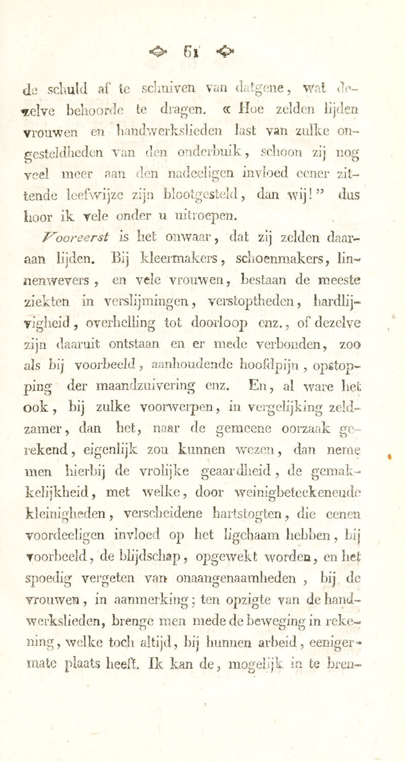 *0“ Gl *4^ de scLuld af Ic sdaiiven van Jalgeiie, wat da- ^clve behoorda te dragen. (C Hoe zelden lijden vrouwen en handwerlcsliedcii last van zulke on- gesteldheden van den onderbuik, schoon zij nog veel meer aan den nadeeligcn invloed ecner zit- tende leefwijze zijn blootgesteld, dan wij! dus boor ik veie onder u uitroepen. J^ooreerst is het onwaar, dat zij zelden daar- aan lijden. Bij kleermakers, schoenmakers, lin- nenwevers , en vele vrouwen, bestaan de meeste ziekten in verslijmingen, verstoptheden, hardlij- vigheid , overhelling tot doorloop enz., of dezelve zijn daaruit ontstaan en er mede verbonden, zoo ais hij voorheeïd, aanhoudende hoofdpijn , opstop- ping der maandzuivering enz. En, al ware het ook , bij zulke voorwerpen, in veigelijking zeld- zamer, dan het, naar de gemeeiie oorzaak ge- rekend , eigenlijk zou kunnen wezen, dan neme men liierbij de vrolijke geaardheid , de gemak- kelijkheid, met welke, door weinigbeteekeneudo kleinigiieden, verscheidene hartstogten, die eenen voordeeligen invloed op liet ligchaain hebben, bij voorbeeld,'de blijdschap, opgewekt worden, en liet spoedig vergeten van onaangenaamheden , bij de vrouwen, in aanmerking * ten opzigte van de hand- werkslieden, brenge raen mede de beweging in reke- ning, welke tocli altijd, bij hunnen arbeid, eeniger- mate plaats heeft. Ik kan de, mogelijk in te breii-