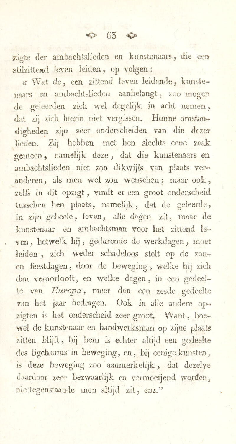 G3 siotc der ambachtslieden en kunstenaars, die een stilzittend leven leiden, op volgen: cc Wat de, een zittend leven leidende, kunste- n.aars en ambachtslieden aanbelangt, zoo mogen de geleerden zicii degelijk in acht nemen, dat zij zich hierin niet vergissen. Hunne omstan- digheden zijn zeer onderscheiden van die dezer lieden. Zij hebben met hen sleciits cene zaak gemeen, namelijk deze , dat die kunstenaars en ambachtslieden niet zoo dikwijls van plaats ver-' anderen, als men wel zou wenschen; maar ook, zelfs in dit opzigt, vindt er een groot onderscheid tusschen hen plaats, namelijk, dat de geleerde, in zijn geheele, leven, alle dagen zit, maar de kunstenaar en ambaclitsman voor het zittend le- ven , hetwelk hij, gedurende de werkdagen, moet leiden , zich weder schadeloos stelt op de zon- en feestdagen, door de beweging, welke hij zich dan veroorlooft, en welke dagen, in een gedeel- te van Europa, meer dan een zesde gedeelte van het jaar bedragen. Ook in alle andere op*« zigteri is het onderscheid zeer groot. Want, hoe- wel de kunstenaar en handwerksman op zijne plaats zitten blijft, bij hem is echter altijd een gedeelte des iigchaams in beweging, en, bij eenige kunsten, is deze beweging zoo aanmerkelijk, dat dezelve daardoor zeer bezwaarlijk en vermoeijend worden, nie:tegeustaande men altijd zit, enz.”