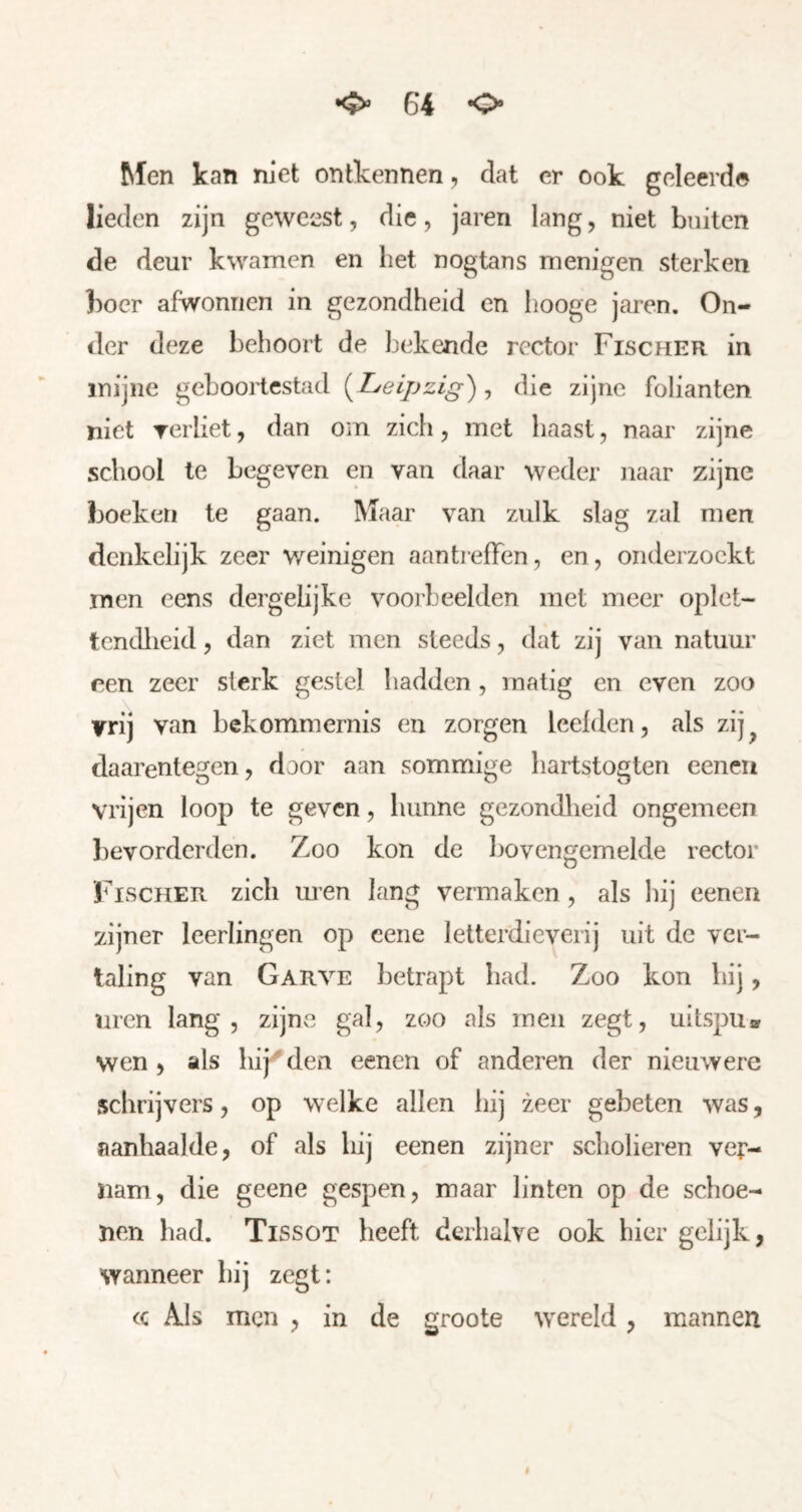 Men kan niet ontkennen, dat er ook geleerde lieden zijn geweest, die, jaren lang, niet buiten de deur kwamen en het nogtans menigen sterken boer afwonnen in gezondheid en hooge jaren. On- der deze behoort de bekende rc'ctor Fischer in mijne geboortestad [L^eipzi^) j die zijne folianten niet Terliet, dan om zich ^ met haast, naar zijne school te begeven en van daar weder naar zijne boeken te gaan. Maar van zulk slag zal men denkelijk zeer weinigen aantreffen, en, onderzoekt men eens dergelijke voorbeelden met meer oplet- tcndlieid, dan ziet men steeds, dat zij van natuur een zeer sterk gestel liadden, matig en even zoo vrij van bekommernis en zorgen leefden, als zij^ daarentegen, door aan sommige hartstogten eeneii vrijen loop te geven, hunne gezondheid ongemeen bevorderden. Zoo kon de bovengemelde rector IRISCHER zich uren lang vermaken, als hij eenen zijner leerlingen op cene letterdieverij uit de ver- taling van Garve betrapt had. Zoo kon hij, men lang, zijnvO gal, zoo als men zegt, uitspu» wen 5 als hijgden eenen of anderen der nieuwere schrijvers, op welke allen liij zeer gebeten was, aanhaalde, of als hij eenen zijner scholieren ver- nam, die geene gespen, maar linten op de schoe- nen had. Tissot heeft derhalve ook hier gelijk, wanneer hij zegt: (c Als men , in de groote wereld, mannen I