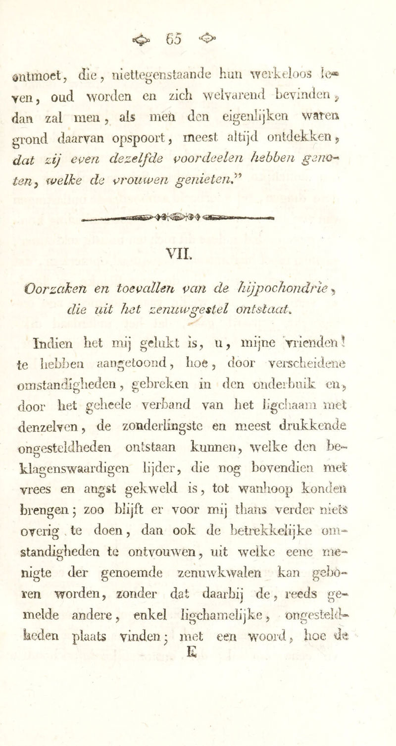 ontmoet, die, niettegenstaande hun werkeloos Ie* yen, oud worden en zich welvarend bevinden y dan zal men, als men den eigenlijken waren grond daarvan opspoort, meest altijd ontdekken ^ dat zij even dezelfde voordeelen hebben geno-- ten^ welke de vrouwen genieleru^’* VIL Oorzaken en toevallen van de hijpochondrle ^ die uit het zenuwgestel ontstaat, Indien het mij gelukt is, u, mijne Vrienden! te hebben aangetoond, hoé, door vei-scheidaié omstandigheden, gebreken in den onderbuik en , door het gelieele verband van het ligcliaam met denzelven, de zonderlingste en meest drukkende ongesteldheden ontstaan kunnen, %velke den be*« klagenswaardigen lijder, die nog bovendien mei vrees en angst gekweld is, tot waulioop konden brengen; zoo blijft er voor mij llians verder niets overig . te doen, dan ook de betrekkelijke om^ standigheden te ontvouwen, uit welke eene me- nigte der genoemde zenuwkwalen kan gebo- ren worden, zonder dat daarbij de, reeds ge* melde andere, enkel ligchamelijke, ongesteld* keden plaats vinden* met een woord, hoe dt E