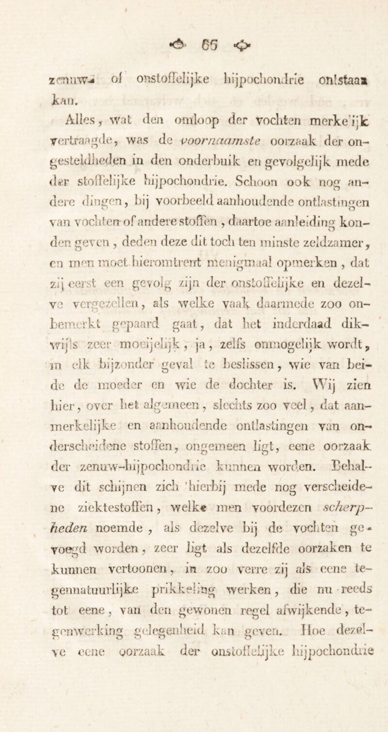 •ö 65 <> zmuw-S oi onslofToIijke hljpoclioiulne onlstaaa kaïï. Alles y wat den omloop der vochten merke’ijk vertraagde, was de voornaamste oorzaak der on- gesteldheden in den ondcj huik en gevolgelijk mede dter stoffelijke hijpochondrie. Schoon ook nog an- dere dingen, bij voorbeeldaanlioudende ontlastnigen van vochten of andere stoffen , daartoe aanleidirni- koii- den geven , deden deze dit toch ten minste zeldzamer, en men moet hieromtrerrt menigmaal opmerken , dat zij eerst een gevolg zijn der onstoffelijke en dezel- ve vergezellen, als welke vaak daarmede zoo on- bemerkt gepaard gaat, dal bet inderdaad dik- vzijls zeer mocijelijk, ja, zelfs ónmogelijk wordt, in elk bijzonder' geval te beslissen , wie van bei- de de moeder en wie de dochter is. Wij zien bier, over bet algjineen, slcciits zoo voel, dat aan- merkelijke en aanlioudendc ontlastingen van on- derscheidene stoffen, ongemeen ligt, eene oorzaak der zenuw-hijpochondric kunncxi worden. Eehal- ve dit schijnen zich 'hierbij mede nog verscheide- ne ziektestoßbn, welk« men voordezen scherp- heden noemde , ais dezelve bij d(i vocLteh ge- vo^^d worden, zeer ligt als dezelfde oorzaken te kunnen vertoonen, in zoo verre zij als eene le- gennatuuriijke prikkeling werken, die nu' reeds tot eene, van den gewonen regel afwijkende, te- genwerking gelegenheid kan geven. Hoe dezel- ve eene oorzaak der onsloflebjke hijjiochondiis