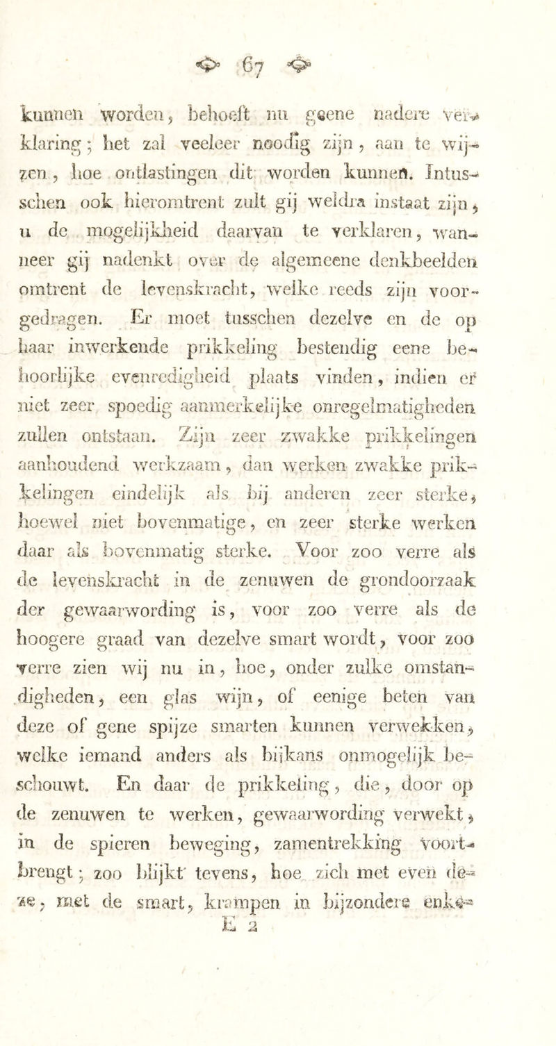 kunnen worden, j3e]iod‘t nu p;öene nadei^^ veiv klaring; het zal veeleer noodig zijn , aan te wij- 7xn 5 hoe ontlastingen dit worden kunnen. ïntus-^ sehen ook hieromtrent zult gij weldra instaat zijn, u de mogelijkheid daarvan te verklaren, •wan- neer gij nadenkt over de algemcene denkbeelden omtrent de levenskracht, w^elke reeds zijn voor- gedragen. Er moet tusschen dezelve en de op haar in^verkeude prikkeling bestendig eene be- iioorlijke evenredigheid plaats vinden, indien er niet zeer spoedig aanmerkelijke onregelmatigheden zullen ontstaan. Zijn zeer zwakke prikipimgeni aanlioiidend v/erkzaam, dan werken zwakke prik- kelingen eindelijk als hij anderen zeer sterke^ t hoewel niet bovenmatige, en zeer sterke werken daar als bovenmatig sterke. Voor zoo verre als de levenskradit in de zenuwen de grondoorzaak 9 der gewaarwording is, voor zoo verre als de hoogcre graad van dezelve smart wordt, voor zoo verre zien wij nu in, boe, onder zulke omstan- diglieden, een glas wijn, of eenige beten van deze of gene spijze smarten kunnen verwekken^ welke iemand anders als biikans onmogelijk be- schouwt. En daar de prikkeling, die, door op de zenuwen te werken, gewaarwording verwekt ^ in de spieren beweging, zamentrekking Voort- brengt; zoo blijkt' tevens, hoe zich met even de-^ met de smart, krampen in bijzondere enk^«