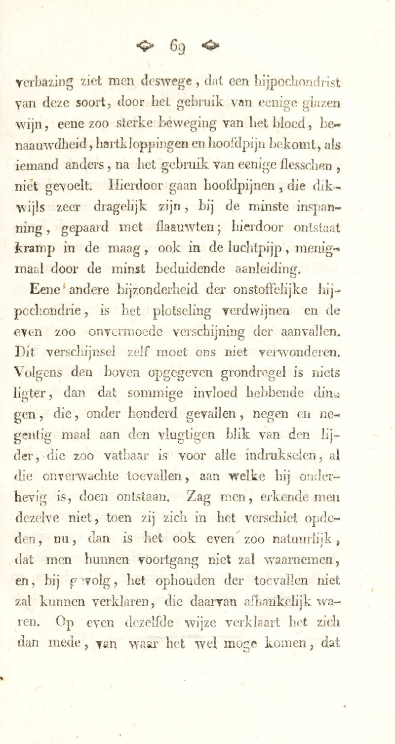 <5^ 6g «O» verbazing ziet men deswege, dat een bljpodiondï ist van deze soort, door bet gebruik van eeiiige giazeii wijn, eene zoo sterke beweging van bet bloed, be- naaiiwdlieid, iiartkJoppingen en hoofdpijn bekomt, als iemand anders , na liet gebruik van eenige flesschen , niet gevoelt. Hierdoor gaan iioofdpijiien ,, die dik- wijls zeer dragelijk zijn, bij de minste inspan-- ning, gepaai d met flaauwten; hierdoor ontstaal kramp in de maag, ook in de luchtpijp, menig-» maal door de minst beduidende aanleiding. Eene' andere bijzonderiieid der onstoffelijke liij- pccliondrie, is het plotseling verdwijnen en de even zoo onvermoede verschijning der aanvallen. Dit verschijnsel zelf moet ons niet Yer^vonderen. Vokens den Jioven opge^even grondrcfire} is niets o JL O O O ligter, dan dat sommige invloed hebbende din^a gen 5 die, onder honderd gevallen, negen en ne- gentig maai aan den vlugtigen blik van den lij- der, die zoo vatbaar is voor alle indrukselen, al die CDTerwachte toevallen, aan wrelke hii omler- hevig is, doen ontstaan. Zag men, erkende men dezelve niet, toen zij zich in het verschiet opde- den , nu, dan is het ook even^ zoo natuurlijk j dat men Imnnen voortgang niet zal waarnemen, en, bij gevolg, het ophouden der toevallen niet zal kunnen verklaren, die daarvan afhankelijk wa- ren. Op even dezelfde wijze verklaart liet zich dan mede, van wasu' het wel moge komen, dat