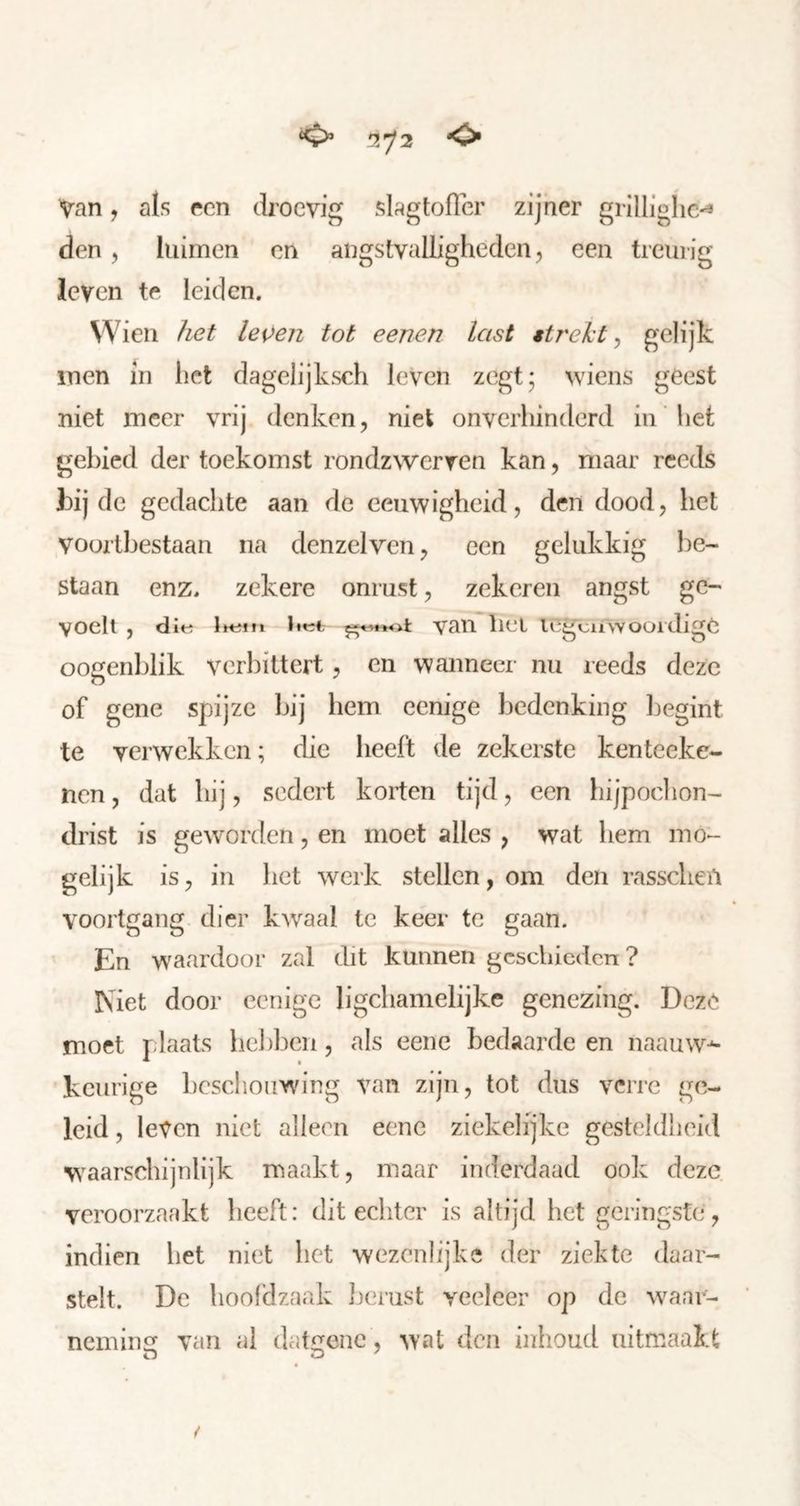 Van, als een droevig slagtofler zijner grillighc'^ den 5 luimen en angstvalligheden, een treurig leven te leiden. Wien het le\)en tot eenen last strekt^ gelijk men in liet dagelijksch leven zegt; wiens geest niet meer vrij denken, niet onverhinderd in het gebied der toekomst rondzwerven kan, maar reeds hij de gedachte aan de eeuwigheid, den dood, het voortbestaan na denzelven, een gelukkig be- staan enz, zekere onrust, zekeren angst ge- voelt , die Ihefti itet van liei legcuwoüidige oogenblik verbittert, en wanneer nu reeds deze of gene spijze bij hem eenige bedenking begint te verwekken; die heeft de zekerste kenteekc- nen, dat hij, sedert korten tijd, een hijpochon- drist is ge\vorden, en moet alles , wat hem mo- gelijk is, in het werk stellen, om den rasscheu voortgang dier kwaal te keer te gaan. En w^aardoor zal dit kunnen geschieden ? Met door eenige ligchamelijke genezing. Deze moet plaats hebben, als eene bedaarde en naauw-^ keurige hcschouwu'ng van zijn, tot dus verre ge- leid , leven niet alleen eene ziekelijke gesteldheid w^aarschijnlijk maakt, maar inderdaad ook deze veroorzaakt heeft: dit echter is altijd het geringste , indien het niet het wezenlijke der ziekte daar- stelt. De hoofd zaak lierust veeleer op de waar- nemincr van al date^enc, ^Yat den iuhoud uitmaakt /