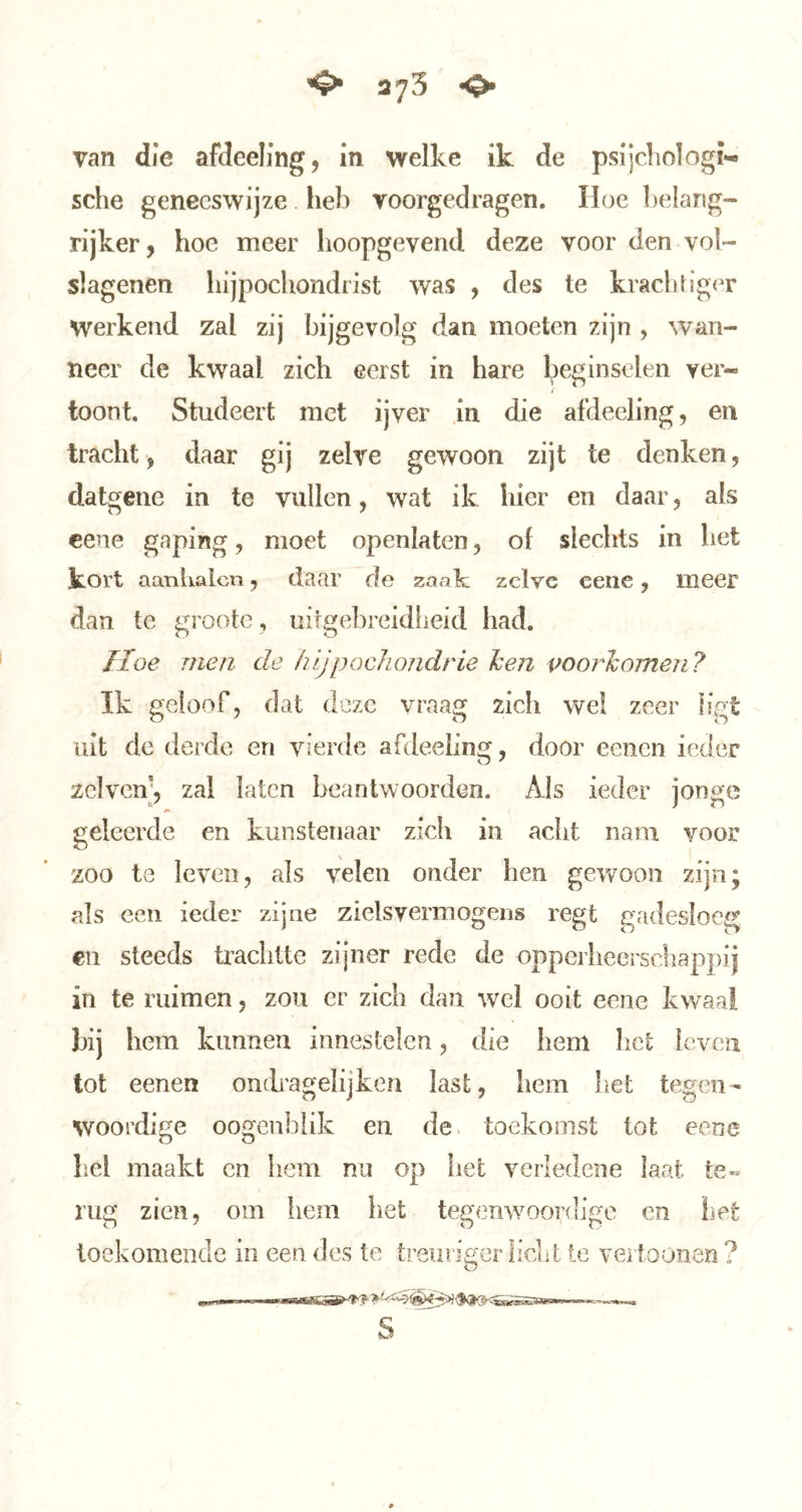 van die afdeeling, in welke ik de psijcliologi- sche geneeswijze heb voorgedragen. Hoe ])elang~ rijker, hoe meer hoopgevend deze voor den voi- slagenen hijpochondrist was , des te krachtiger werkend zal zij bijgevolg dan moeten zijn , wan- neer de kwaal zich eerst in hare beginselen ver- i toont. Studeert met ijver ,in die afdeeling, en tracht, daar gij zelve gewoon zijt te denken, datgene in te vullen, wat ik hier en daar, als cene gaping, moet openlaten 5 of slechts in het kort aanhalcn ^ daar de zaak zelve cene y meer dan te grootc, uitgebrcidlieid had. Hoe men de hijpochondrie hen voorhomen? Ik geloof, dat deze vraag zich wel zeer ligt uit de derde en vierde afdeeling, door eenen ieder zclvcn’, zal laten beantwoorden. Als ieder jonge geleerde en kunstenaar zich in acht nam voor zoo te leven, als velen onder hen gewoon zijn; als een ieder zijne zielsvermogens regt gadesloeg €11 steeds taclitte zijner rede de opperheerscliappij in te ruimen, zou er zich dau wel ooit eene kwaal bij hem kunneu innestelen, die hem het leven tot eenen ondragelijkea last, hem het tegen- woordij^e ooc^enblik en de« toekomst tot eene hel maakt en hem nu op het verledeiie Iaat te*» rug zien, om iiem liet tegenwoordige en liet toekomende in een des te treurigerliclit te verfoonen ?