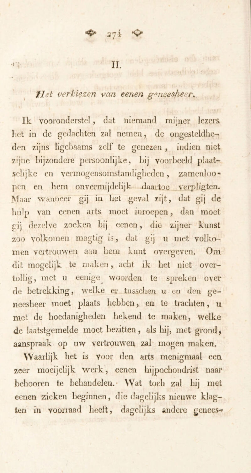 flet verViezen \^an eenen geneesheer» Ik vooronderstel, dat niemand mijner lezers het in de gedachten zal nemen, de ongesteldhc- d(‘n zijns ligchaams zelf te genezen , ifidien niet zijne bijzondere persoonlijke, bij voorbeeld plaat- selijke en vermogensomstandigheden, zamenloo- pen en hem onvermijdelijk daaitoe verpligtcn. Maar wanneer gij in bet geval zijt, dat gij de hulp van eenen arts moet inroepen, dan moet gij dezelve zoeken bij eenen, die zijner kunst zoo volkomen magtig is, dat gij ii met volko- men vertrouwen aan hem kunt overgeven. Om dit mogclijk te maken, acht ik het niet over- tollig, met u eenige^ woorden te spreken over de betrekking, welke er tusschen u en den ge- neesheer moet plaats hebben, en te trachten, u met de hoedanigheden hekend te maken, welke de laatstgemelde moet bezitten, als hij, met grond, aanspraak op uw vertrouwen zal mogen maken. VV aarlijk het is voor den arts menigmaal een zeer moeijelijk werk, eenen hijpochondj'ist naar behooren te behandelen.* Wat toeli zal bij met eenen zieken beginnen, die dagelijks nieuwe klag- ten in voorraad heeft, dagelijks andere genees-^