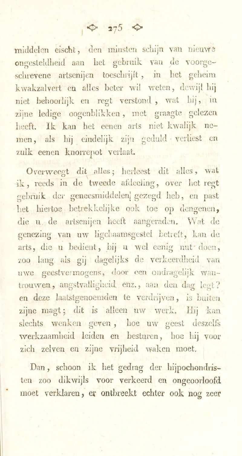 <> 375 ’O’ middclon cischt, den minsi('n scldjii van inemrs OTigcsieldlieid aan hel gebruik vau dc voorge- sclirevene artsenijen toeschi ijit , in het gelieim kwakzalvei't ca alles beter wil v/elcn, dewijl hij niet behoorlijk en regt verstond , wat liij, in zijne ledige oogcn])!ikkeii, inet graagte gelezen heeft. Ik kan het ecnen arts met kwalijk ne- men, als hij eindelijk zijn geduld • vcrUest en zulk eenen knorrepot verlaat. Overweegt dit alles; herleest dit alles, wat ik, reeds in de twmede afdeeüng, over liet regt gebruik der geneesniiddelen] gezegd hc]), en past liet hiertoe lictrekkclijke ook loe op dengenen, die 11 de artsenijen heeft aangeradeu. Wat de genezing van uw Iigcl>aam.sgesici LctiCi!;, kan de arts, die ii bedient, bij u wel eenig nut* doen, zoo lang als gij dagelijks de verkeerdheid van uwe u'eestveanoirciis, door een ondrimeliik wan- j' trouwen, a^gstval[i^gIleid enz,, aan den dag legt? en deze laatstgenoemden te verdrijven, is buiten zijne magt; dit is alleen uw ^ye^k, Hij kan slechts wenken geven , hoe uw geest deszelfs werkzaamheid leiden en besturen, hoe hij voor zich zelven en zijne vrijheid waken moet. Dan, schoon ik liet gedrag der hijpochondris- ten zoo dikwijls voor verkeerd en ongeoorloofd moet verklaren, er ontbreekt echter ook nog zeer