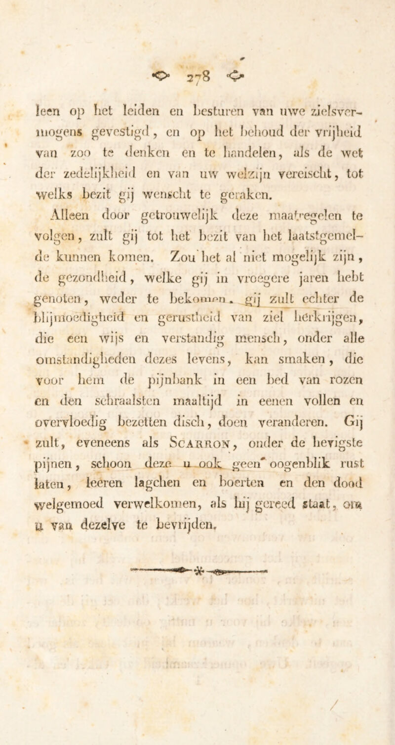 leen op liet leiden en besturen van uwe zielsver- mogens gevestigd, en op liet behoud der vrijheid van zoo te denken en te handelen, als de wet der zedelijkheid en van uw welzijn vercischt, tot welks bezit gij wenscht te geraken. Alleen door getrouwelijk deze maab’egelen te volgen, zult gij tot het' bezit van het laatstgcmcl- de kunnen komen. Zou het al niet mogelijk zijn , de gezondlieid, welke gij in vroegere jaren hebt genoten, weder te bekomnn. gj] zult eclitcr de blijmoedigheid en gerust’ieid van ziel berkrijgen, die een wijs en versUtndig menscli, onder alle omstandigbeden dezes levens, kan smaken, die voor hem de pijnbank In een bed van rozen cn den sehraalstcn maaltijd in eenen vollen en overvloedig bezetten discli, doen veranderen. Gij • zult, eveneens als Scarron, onder de bevigste pijnen, schoon deze geen'oogenblik rust laten, leeren la gehen en boer ten en den dood welgemoed verwelkomen, als luj gereed staat, om U van dezelve te bevrijden. — /